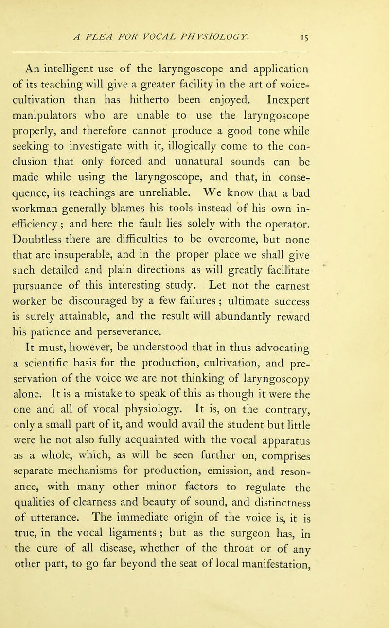 An intelligent use of the laryngoscope and application of its teaching will give a greater facility in the art of voice- cultivation than has hitherto been enjoyed. Inexpert manipulators who are unable to use the laryngoscope properly, and therefore cannot produce a good tone while seeking to investigate with it, illogically come to the con- clusion that only forced and unnatural sounds can be made while using the laryngoscope, and that, in conse- quence, its teachings are unreliable. We know that a bad workman generally blames his tools instead of his own in- efficiency ; and here the fault lies solely with the operator. Doubtless there are difficulties to be overcome, but none that are insuperable, and in the proper place we shall give such detailed and plain directions as will greatly facilitate pursuance of this interesting study. Let not the earnest worker be discouraged by a few failures; ultimate success is surely attainable, and the result will abundantly reward his patience and perseverance. Tt must, however, be understood that in thus advocating a scientific basis for the production, cultivation, and pre- servation of the voice we are not thinking of laryngoscopy alone. It is a mistake to speak of this as though it were the one and all of vocal physiology. It is, on the contrary, only a small part of it, and would avail the student but little were he not also fully acquainted with the vocal apparatus as a whole, which, as will be seen further on, comprises separate mechanisms for production, emission, and reson- ance, with many other minor factors to regulate the qualities of clearness and beauty of sound, and distinctness of utterance. The immediate origin of the voice is, it is true, in the vocal ligaments ; but as the surgeon has, in the cure of all disease, whether of the throat or of any other part, to go far beyond the seat of local manifestation,