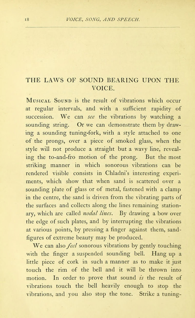 THE LAWS OF SOUND BEARING UPON THE VOICE. Musical Sound is the result of vibrations which occur at regular intervals, and with a sufficient rapidity of succession. We can see the vibrations by watching a sounding string. Or we can demonstrate them by draw- ing a sounding tuning-fork, with a style attached to one of the prongs, over a piece of smoked glass, when the style will not produce a straight but a wavy line, reveal- ing the to-and-fro motion of the prong. But the most striking manner in which sonorous vibrations can be rendered visible consists in Chladni's interesting experi- ments, which show that when sand is scattered over a sounding plate of glass or of metal, fastened with a clamp in the centre, the sand is driven from the vibrating parts of the surfaces and collects along the lines remaining station- ary, which are called nodal lines. By drawing a bow over the edge of such plates, and by interrupting the vibrations at various points, by pressing a finger against them, sand- figures of extreme beauty may be produced. We can also feel sonorous vibrations by gently touching with the finger a suspended sounding bell. Hang up a little piece of cork in such a manner as to make it just touch the rim of the bell and it will be throw^n into motion. In order to prove that sound is the result of vibrations touch the bell heavily enough to stop the vibrations, and you also stop the tone. Strike a tuning-