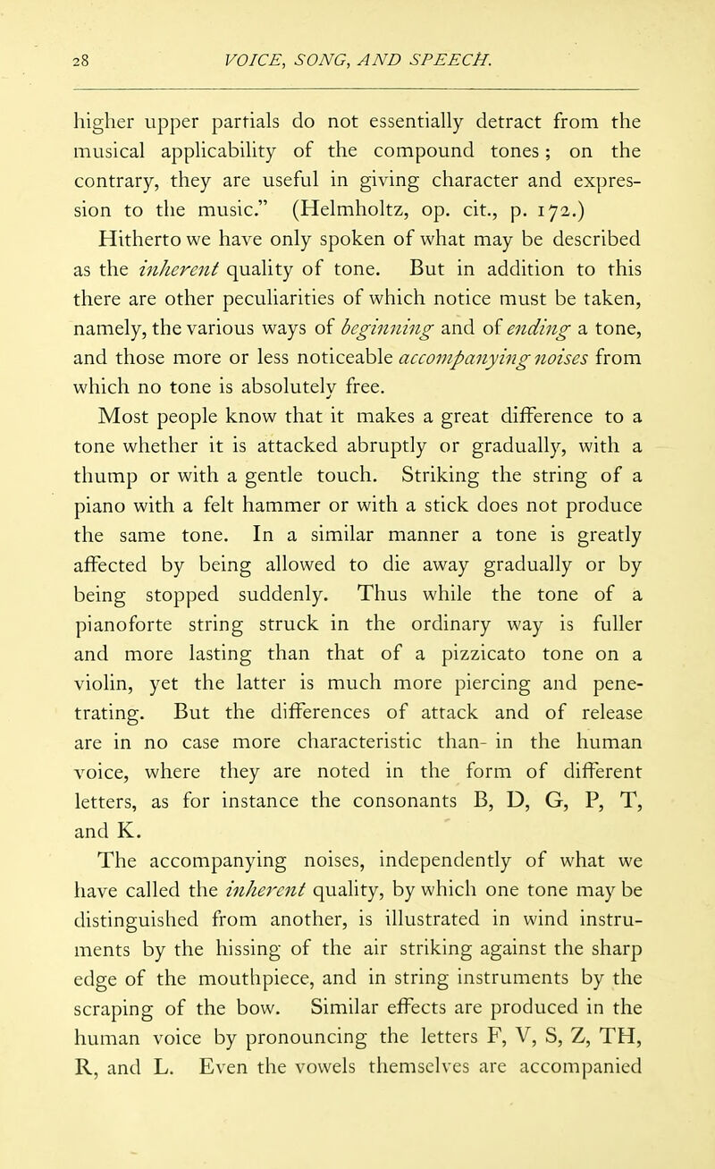 higher upper partials do not essentially detract from the musical applicability of the compound tones; on the contrary, they are useful in giving character and expres- sion to the music. (Helmholtz, op. cit., p. 172.) Hitherto we have only spoken of what may be described as the inherent quality of tone. But in addition to this there are other peculiarities of which notice must be taken, namely, the various ways of beginning and of ending a tone, and those more or less noticeable accompanying noises from which no tone is absolutely free. Most people know that it makes a great difference to a tone whether it is attacked abruptly or gradually, with a thump or with a gentle touch. Striking the string of a piano with a felt hammer or with a stick does not produce the same tone. In a similar manner a tone is greatly affected by being allowed to die away gradually or by being stopped suddenly. Thus while the tone of a pianoforte string struck in the ordinary way is fuller and more lasting than that of a pizzicato tone on a violin, yet the latter is much more piercing and pene- trating. But the differences of attack and of release are in no case more characteristic than- in the human voice, where they are noted in the form of different letters, as for instance the consonants B, D, G, P, T, and K. The accompanying noises, independently of what we have called the inherent quality, by which one tone may be distinguished from another, is illustrated in wind instru- ments by the hissing of the air striking against the sharp edge of the mouthpiece, and in string instruments by the scraping of the bow. Similar effects are produced in the human voice by pronouncing the letters F, V, S, Z, TH, R, and L. Even the vowels themselves are accompanied