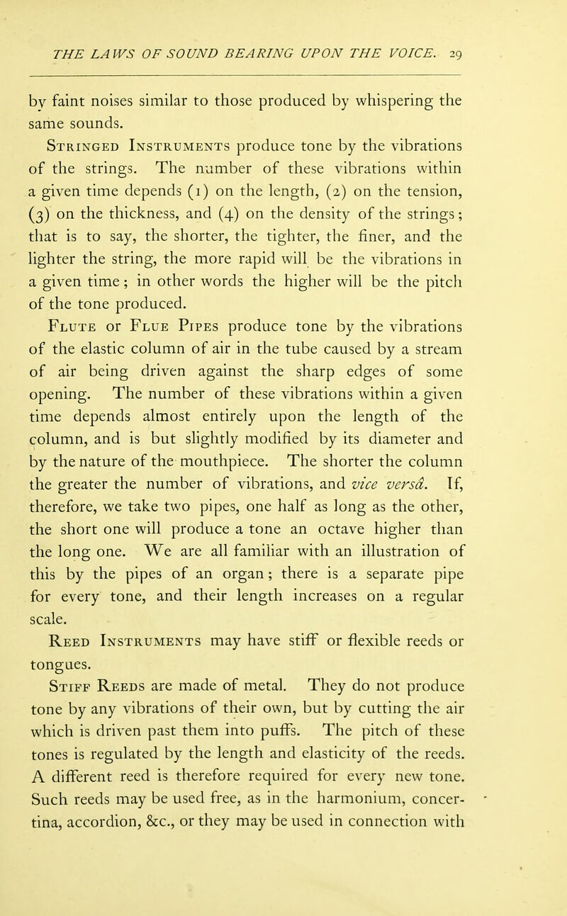 by faint noises similar to those produced by whispering the same sounds. Stringed Instruments produce tone by the vibrations of the strings. The number of these vibrations within a given time depends (1) on the length, (2) on the tension, (3) on the thickness, and (4) on the density of the strings; that is to say, the shorter, the tighter, the finer, and the lighter the string, the more rapid will be the vibrations in a given time ; in other words the higher will be the pitch of the tone produced. Flute or Flue Pipes produce tone by the vibrations of the elastic column of air in the tube caused by a stream of air being driven against the sharp edges of some opening. The number of these vibrations within a given time depends almost entirely upon the length of the column, and is but slightly modified by its diameter and by the nature of the mouthpiece. The shorter the column the greater the number of vibrations, and vice versa. If, therefore, we take two pipes, one half as long as the other, the short one will produce a tone an octave higher than the long one. We are all familiar with an illustration of this by the pipes of an organ; there is a separate pipe for every tone, and their length increases on a regular scale. Reed Instruments may have stiff or flexible reeds or tongues. Stiff Reeds are made of metal. They do not produce tone by any vibrations of their own, but by cutting the air which is driven past them into puffs. The pitch of these tones is regulated by the length and elasticity of the reeds. A different reed is therefore required for every new tone. Such reeds may be used free, as in the harmonium, concer- tina, accordion, &c., or they may be used in connection with