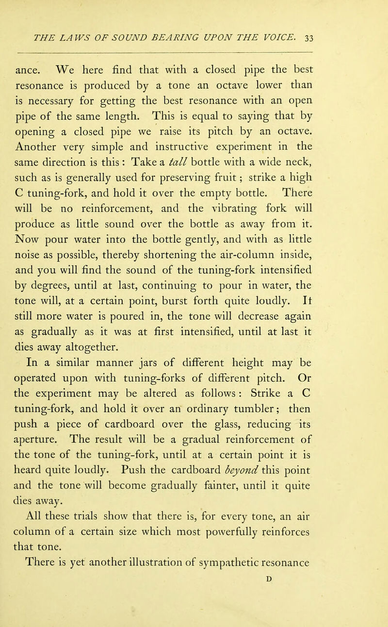 ance. We here find that with a closed pipe the best resonance is produced by a tone an octave lower than is necessary for getting the best resonance with an open pipe of the same length. This is equal to saying that by opening a closed pipe we raise its pitch by an octave. Another very simple and instructive experiment in the same direction is this: Take a tall bottle with a wide neck, such as is generally used for preserving fruit; strike a high C tuning-fork, and hold it over the empty bottle. There will be no reinforcement, and the vibrating fork will produce as little sound over the bottle as away from it. Now pour water into the bottle gently, and with as little noise as possible, thereby shortening the air-column inside, and you will find the sound of the tuning-fork intensified by degrees, until at last, continuing to pour in water, the tone will, at a certain point, burst forth quite loudly. It still more water is poured in, the tone will decrease again as gradually as it was at first intensified, until at last it dies away altogether. In a similar manner jars of different height may be operated upon with tuning-forks of diff'erent pitch. Or the experiment may be altered as follows : Strike a C tuning-fork, and hold it over an ordinary tumbler; then push a piece of cardboard over the glass, reducing its aperture. The result will be a gradual reinforcement of the tone of the tuning-fork, until at a certain point it is heard quite loudly. Push the cardboard beyond this point and the tone will become gradually fainter, until it quite dies away. All these trials show that there is, for every tone, an air column of a certain size which most powerfully reinforces that tone. There is yet another illustration of sympathetic resonance D