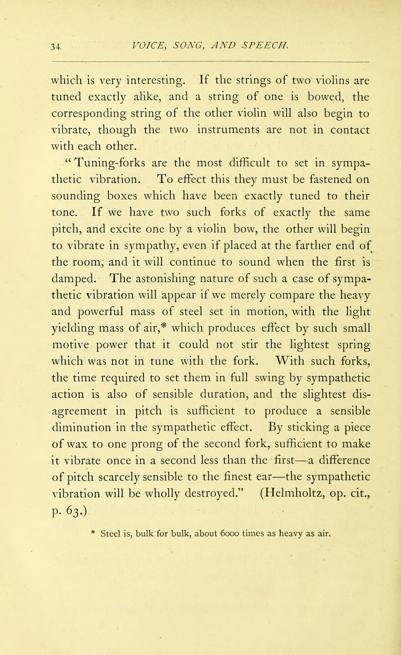 which is very interesting. If the strings of two vioUns are tuned exactly ahke, and a string of one is bowed, the corresponding string of the other viohn will also begin to vibrate, though the two instruments are not in contact with each other.  Tuning-forks are the most difficult to set in sympa- thetic vibration. To effect this they must be fastened on sounding boxes which have been exactly tuned to their tone. If we have two such forks of exactly the same pitch, and excite one by a violin bow, the other will begin to vibrate in sympathy, even if placed at the farther end of the room, and it will continue to sound when the first is damped. The astonishing nature of such a case of sympa- thetic vibration will appear if we merely compare the heavy and powerful mass of steel set in motion, with the light yielding mass of air,* which produces effect by such small motive power that it could not stir the lightest spring which was not in tune with the fork. With such forks, the time required to set them in full swing by sympathetic action is also of sensible duration, and the slightest dis- agreement in pitch is sufficient to produce a sensible diminution in the sympathetic effect. By sticking a piece of wax to one prong of the second fork, sufficient to make it vibrate once in a second less than the first—a difference of pitch scarcely sensible to the finest ear—the sympathetic vibration will be wholly destroyed. (Helmholtz, op. cit., P- 63.) * Steel is, bulk for bulk, about 6000 times as heavy as air.