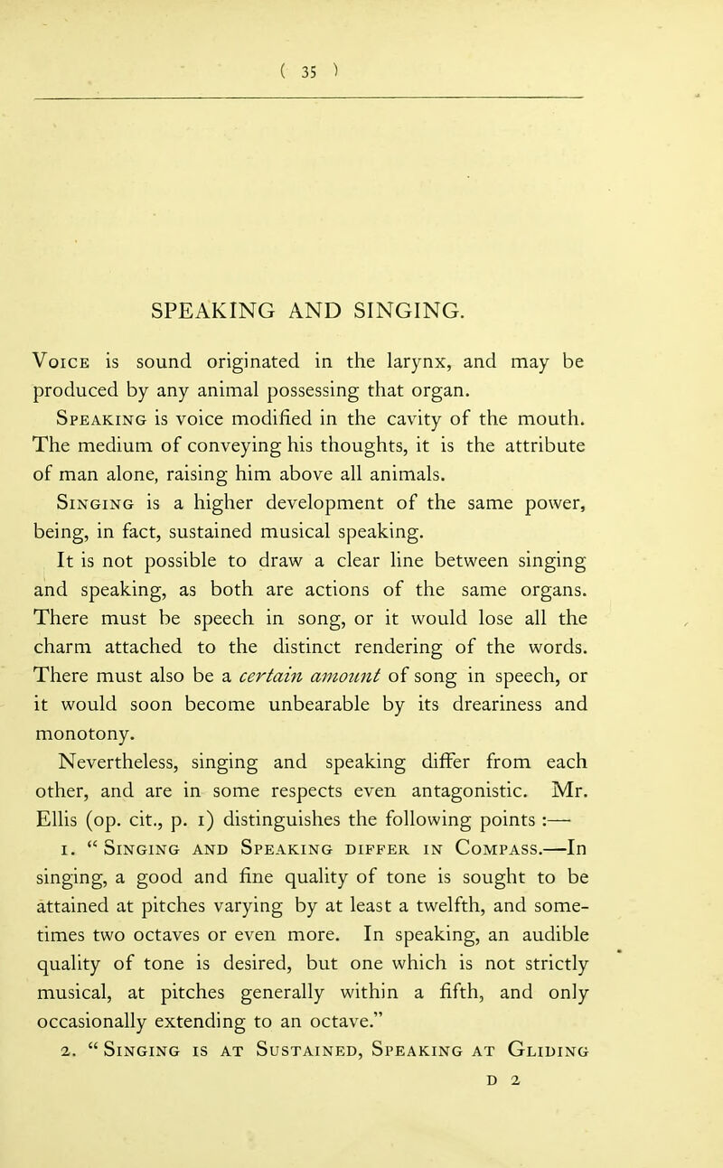 SPEAKING AND SINGING. Voice is sound originated in the larynx, and may be produced by any animal possessing that organ. Speaking is voice modified in the cavity of the mouth. The medium of conveying his thoughts, it is the attribute of man alone, raising him above all animals. Singing is a higher development of the same power, being, in fact, sustained musical speaking. It is not possible to draw a clear line between singing and speaking, as both are actions of the same organs. There must be speech in song, or it would lose all the charm attached to the distinct rendering of the words. There must also be a certain amount of song in speech, or it would soon become unbearable by its dreariness and monotony. Nevertheless, singing and speaking differ from each other, and are in some respects even antagonistic. Mr. Ellis (op. cit., p. i) distinguishes the following points :— 1. Singing and Speaking differ in Compass.—In singing, a good and fine quality of tone is sought to be attained at pitches varying by at least a twelfth, and some- times two octaves or even more. In speaking, an audible quality of tone is desired, but one which is not strictly musical, at pitches generally within a fifth, and only occasionally extending to an octave. 2.  Singing is at Sustained, Speaking at Gliding D 2
