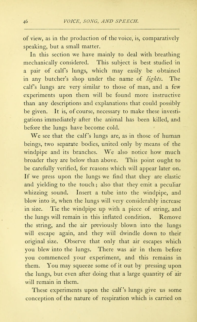 of view, as in the production of the voice, is, comparatively speaking, but a small matter. In this section we have mainly to deal with breathing mechanically considered. This subject is best studied in a pair of calf's lungs, which may easily be obtained in any butcher's shop under the name of lights. The calf's lungs are very similar to those of man, and a few experiments upon them will be found more instructive than any descriptions and explanations that could possibly be given. It is, of course, necessary to make these investi- gations immediately after the animal has been killed, and before the lungs have become cold. We see that the calf's lungs are, as in those of human beings, two separate bodies, united only by means of the windpipe and its branches. We also notice how much broader they are below than above. This point ought to be carefully verified, for reasons which will appear later on. If we press upon the lungs we find that they are elastic and yielding to the touch; also that they emit a peculiar whizzing sound. Insert a tube into the windpipe, and blow into it, when the lungs will very considerably increase in size. Tie the windpipe up with a piece of string, and the lungs will remain in this inflated condition. Remove the string, and the air previously blown into the lungs will escape again, and they will dwindle down to their original size. Observe that only that air escapes which you blew into the lungs. There was air in them before you commenced your experiment, and this remains in them. You may squeeze some of it out by pressing upon the lungs, but even after doing that a large quantity of air will remain in them. These experiments upon the calf's lungs give us some conception of the nature of respiration which is carried on