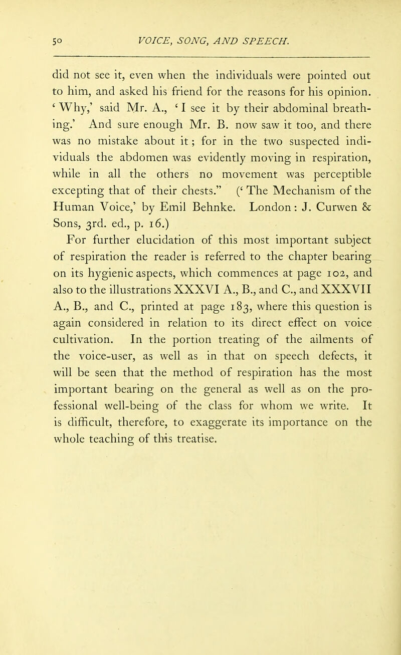 did not see it, even when the individuals were pointed out to him, and asked his friend for the reasons for his opinion. ' Why,' said Mr. A., ' I see it by their abdominal breath- ing.' And sure enough Mr. B. now saw it too, and there was no mistake about it; for in the two suspected indi- viduals the abdomen was evidently moving in respiration, while in all the others no movement was perceptible excepting that of their chests. (' The Mechanism of the Human Voice,' by Emil Behnke. London: J. Curwen & Sons, 3rd. ed., p. 16.) For further elucidation of this most important subject of respiration the reader is referred to the chapter bearing on its hygienic aspects, which commences at page 102, and also to the illustrations XXXVI A., B., and C, and XXXVII A., B., and C, printed at page 183, where this question is again considered in relation to its direct effect on voice cultivation. In the portion treating of the ailments of the voice-user, as well as in that on speech defects, it will be seen that the method of respiration has the most important bearing on the general as well as on the pro- fessional well-being of the class for whom we write. It is difficult, therefore, to exaggerate its importance on the whole teaching of this treatise.