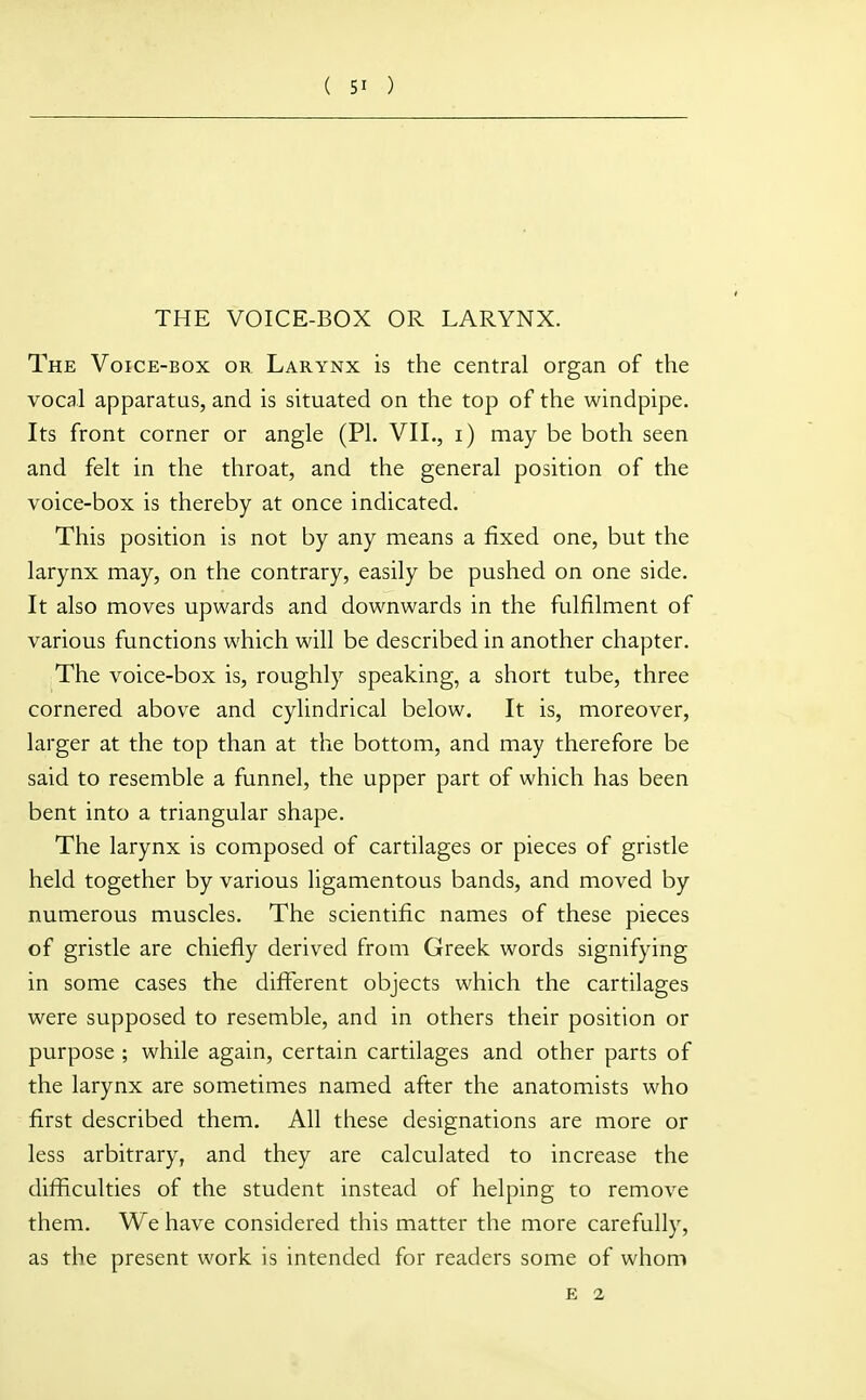 THE VOICE-BOX OR LARYNX. The Voice-box or. Larynx is the central organ of the vocal apparatus, and is situated on the top of the windpipe. Its front corner or angle (PI. VII., i) may be both seen and felt in the throat, and the general position of the voice-box is thereby at once indicated. This position is not by any means a fixed one, but the larynx may, on the contrary, easily be pushed on one side. It also moves upwards and downwards in the fulfilment of various functions which will be described in another chapter. The voice-box is, roughly speaking, a short tube, three cornered above and cylindrical below. It is, moreover, larger at the top than at the bottom, and may therefore be said to resemble a funnel, the upper part of which has been bent into a triangular shape. The larynx is composed of cartilages or pieces of gristle held together by various ligamentous bands, and moved by numerous muscles. The scientific names of these pieces of gristle are chiefly derived from Greek words signifying in some cases the different objects which the cartilages were supposed to resemble, and in others their position or purpose ; while again, certain cartilages and other parts of the larynx are sometimes named after the anatomists who first described them. All these designations are more or less arbitrary, and they are calculated to increase the difficulties of the student instead of helping to remove them. We have considered this matter the more carefully, as the present work is intended for readers some of whom E 2