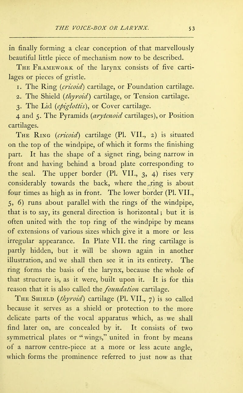 in finally forming a clear conception of that marvellously beautiful little piece of mechanism now to be described. The Framework of the larynx consists of five carti- lages or pieces of gristle. 1. The Ring [cricoid) cartilage, or Foundation cartilage. 2. The Shield [thyroid) cartilage, or Tension cartilage. 3. The Lid [epiglottis), or Cover cartilage. 4 and 5. The Pyramids (^ry/^/zc'/^ cartilages), or Position cartilages. The Ring [cricoid) cartilage (PI. VII., 2) is situated on the top of the windpipe, of which it forms the finishing part. It has the shape of a signet ring, being narrow in front and having behind a broad plate corresponding to the seal. The upper border (PL VII., 3, 4) rises very considerably towards the back, where the,..ring is about four times as high as in front. The lower border (PL VII., 5, 6) runs about parallel with the rings of the windpipe, that is to say, its general direction is horizontal; but it is often united with the top ring of the windpipe by means of extensions of various sizes which give it a more or less irregular appearance. In Plate VII. the ring cartilage is partly hidden, but it will be shown again in another illustration, and we shall then see it in its entirety. The ring forms the basis of the larynx, because the whole of that structure is, as it were, built upon it. It is for this reason that it is also called the foundation cartilage. The Shield (^thyroid) cartilage (PL VII., 7) is so called because it serves as a shield or protection to the more delicate parts of the vocal apparatus which, as we shall find later on, are concealed by it. It consists of two symmetrical plates or  wings, united in front bv means of a narrow centre-piece at a more or less acute angle, which forms the prominence referred to just now as that