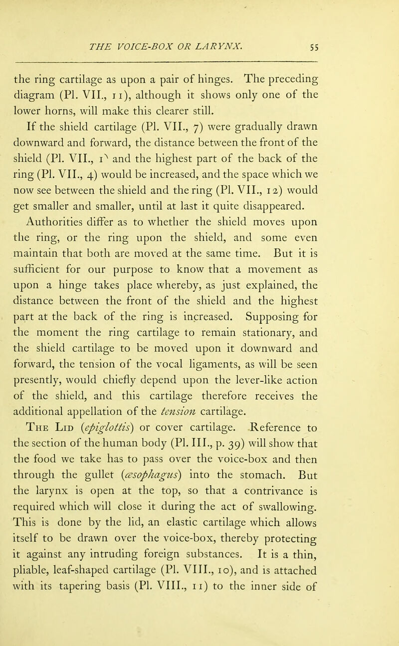 the ring cartilage as upon a pair of hinges. The preceding diagram (PI. VII., ii), although it shows only one of the lower horns, will make this clearer still. If the shield cartilage (PI. VII., 7) were gradually drawn downward and forward, the distance between the front of the shield (PI. VII., and the highest part of the back of the ring (PI. VII., 4) would be increased, and the space which we now see between the shield and the ring (PI. VII., 12) would get smaller and smaller, until at last it quite disappeared. Authorities differ as to whether the shield moves upon tlie ring, or the ring upon the shield, and some even maintain that both are moved at the same time. But it is sufficient for our purpose to know that a movement as upon a hinge takes place whereby, as just explained, the distance between the front of the shield and the highest part at the back of the ring is increased. Supposing for the moment the ring cartilage to remain stationary, and the shield cartilage to be moved upon it downward and forward, the tension of the vocal ligaments, as will be seen presently, would chiefly depend upon the lever-like action of the shield, and this cartilage therefore receives the additional appellation of the tension cartilage. The Lid {epiglottis) or cover cartilage. Reference to the section of the human body (PI. III., p. 39) will show that the food we take has to pass over the voice-box and then through the gullet {asophagiis) into the stomach. But the larynx is open at the top, so that a contrivance is required which will close it during the act of swallowing. This is done by the lid, an elastic cartilage which allows itself to be drawn over the voice-box, thereby protecting it against any intruding foreign substances. It is a thin, pliable, leaf-shaped cartilage (PI. VIII., 10), and is attached with its tapering basis (PI. VIII., 11) to the inner side of