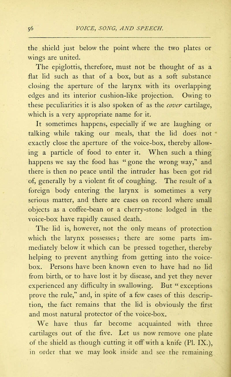 the. shield just below the point where the two plates or wings are united. The epiglottis, therefore, must not be thought of as a flat lid such as that of a box, but as a soft substance closing the aperture of the larynx with its overlapping edges and its interior cushion-like projection. Owing to these peculiarities it is also spoken of as the cover cartilage, which is a very appropriate name for it. It sometimes happens, especially if we are laughing or talking while taking our meals, that the lid does' not ^ exactly close the aperture of the voice-box, thereby allow- ing a particle of food to enter it. When such a thing happens we say the food has  gone the wrong way, and there is then no peace until the intruder has been got rid of, generally by a violent fit of coughing. The result of a foreign body entering the larynx is sometimes a very serious matter, and there are cases on record where small objects as a cofFee-bean or a cherry-stone lodged in the voice-box have rapidly caused death. The lid is, however, not the only means of protection which the larynx possesses; there are some parts im- mediately below it which can be pressed together, thereby helping to prevent anything from getting into the voice- box. Persons have been known even to have had no lid from birth, or to have lost it by disease, and yet they never experienced any difficulty in swallowing. But  exceptions prove the rule, and, in spite of a few cases of this descrip- tion, the fact remains that the lid is obviously the first and most natural protector of the voice-box. We have thus far become acquainted with three cartilages out of the five. Let us now remove one plate of the shield as though cutting it off with a knife (PI. IX.), in order that we may look inside and see the remaining