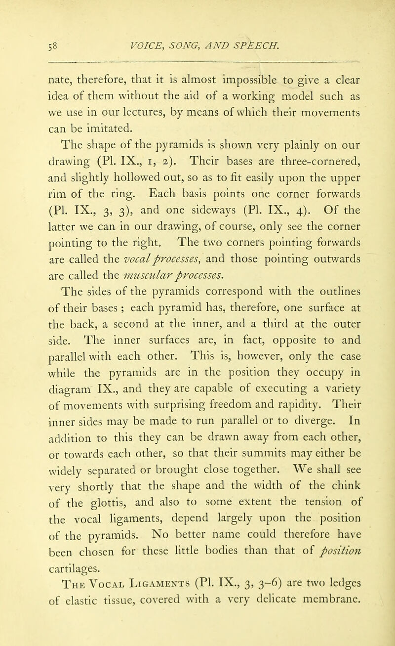 nate, therefore, that it is almost impossible to give a dear idea of them without the aid of a working model such as we use in our lectures, by means of which their movements can be imitated. The shape of the pyramids is shown very plainly on our drawing (PI. IX., i, 2). Their bases are three-cornered, and slightly hollowed out, so as to fit easily upon the upper rim of the ring. Each basis points one corner forwards (PI. IX., 3, 3), and one sideways (PI. IX., 4). Of the latter we can in our drawing, of course, only see the corner pointing to the right. The two corners pointing forwards are called the vocal processes, and those pointing outwards are called the miisctilar processes. The sides of the pyramids correspond with the outlines of their bases; each pyramid has, therefore, one surface at the back, a second at the inner, and a third at the outer side. The inner surfaces are, in fact, opposite to and parallel with each other. This is, however, only the case while the pyramids are in the position they occupy in diagram IX., and they are capable of executing a variety of movements with surprising freedom and rapidity. Their inner sides may be made to run parallel or to diverge. In addition to this they can be drawn away from each other, or towards each other, so that their summits may either be widely separated or brought close together. We shall see very shortly that the shape and the width of the chink of the glottis, and also to some extent the tension of the vocal ligaments, depend largely upon the position of the pyramids. No better name could therefore have been chosen for these little bodies than that of position cartilages. The Vocal Ligaments (PI. IX., 3, 3-6) are two ledges of elastic tissue, covered with a very delicate membrane.