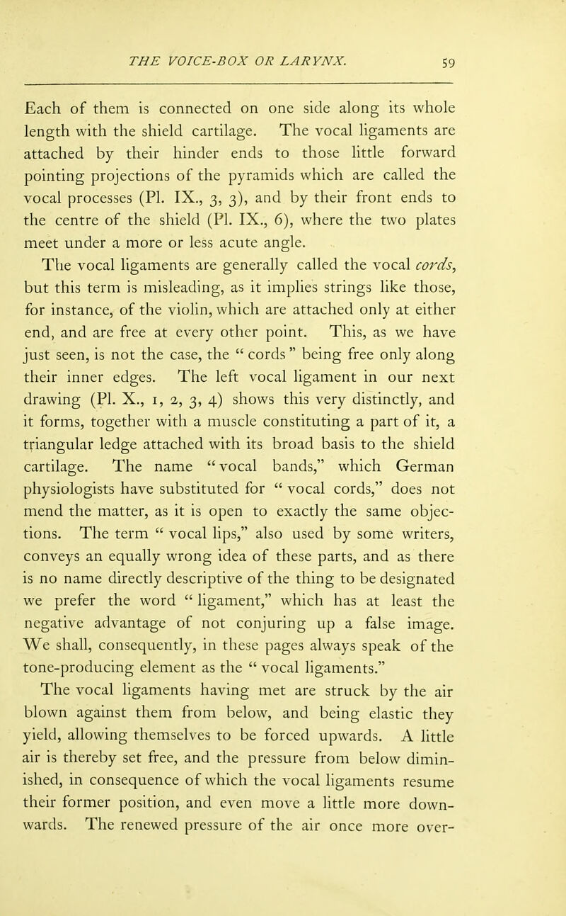 Each of them is connected on one side along its whole length with the shield cartilage. The vocal ligaments are attached by their hinder ends to those little forward pointing projections of the pyramids which are called the vocal processes (PI. IX., 3, 3), and by their front ends to the centre of the shield (PL IX., 6), where the two plates meet under a more or less acute angle. The vocal ligaments are generally called the vocal cords, but this term is misleading, as it implies strings like those, for instance, of the violin, which are attached only at either end, and are free at every other point. This, as we have just seen, is not the case, the  cords being free only along their inner edges. The left vocal ligament in our next drawing (PL X., i, 2, 3, 4) shows this very distinctly, and it forms, together with a muscle constituting a part of it, a triangular ledge attached with its broad basis to the shield cartilage. The name  vocal bands, which German physiologists have substituted for  vocal cords, does not mend the matter, as it is open to exactly the same objec- tions. The term  vocal lips, also used by some writers, conveys an equally wrong idea of these parts, and as there is no name directly descriptive of the thing to be designated we prefer the word  ligament, which has at least the negative advantage of not conjuring up a false image. We shall, consequently, in these pages always speak of the tone-producing element as the  vocal ligaments. The vocal ligaments having met are struck by the air blown against them from below, and being elastic they yield, allowing themselves to be forced upwards. A little air is thereby set free, and the pressure from below dimin- ished, in consequence of which the vocal ligaments resume their former position, and even move a little more down- wards. The renewed pressure of the air once more over-