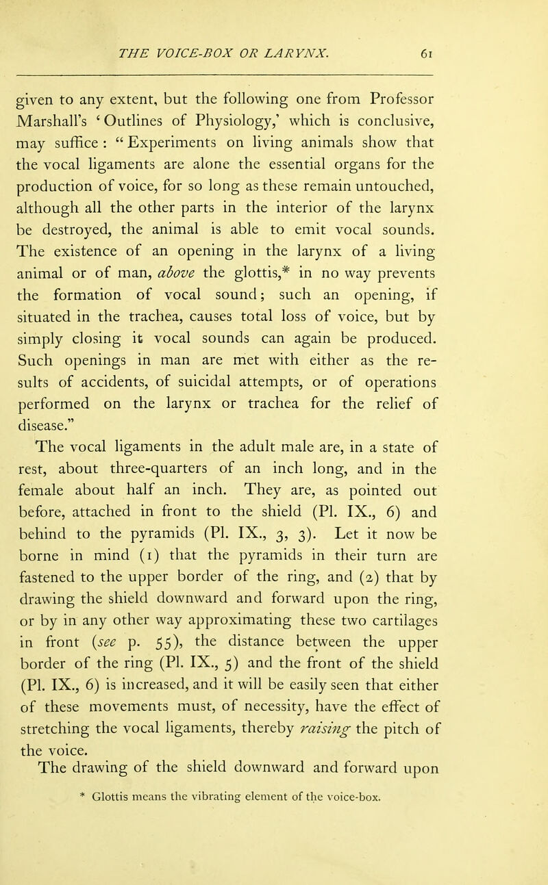 given to any extent, but the following one from Professor Marshall's ' Outlines of Physiology,' which is conclusive, may suffice :  Experiments on living animals show that the vocal ligaments are alone the essential organs for the production of voice, for so long as these remain untouched, although all the other parts in the interior of the larynx be destroyed, the animal is able to emit vocal sounds. The existence of an opening in the larynx of a living- animal or of man, adove the glottis,* in no way prevents the formation of vocal sound; such an opening, if situated in the trachea, causes total loss of voice, but by simply closing it vocal sounds can again be produced. Such openings in man are met with either as the re- sults of accidents, of suicidal attempts, or of operations performed on the larynx or trachea for the relief of disease. The vocal ligaments in the adult male are, in a state of rest, about three-quarters of an inch long, and in the female about half an inch. They are, as pointed out before, attached in front to the shield (PI. IX., 6) and behind to the pyramids (PI. IX., 3, 3). Let it now be borne in mind (i) that the pyramids in their turn are fastened to the upper border of the ring, and (2) that by drawing the shield downward and forward upon the ring, or by in any other way approximating these two cartilages in front {see p. 55), the distance between the upper border of the ring (PI. IX., 5) and the front of the shield (PI. IX., 6) is increased, and it will be easily seen that either of these movements must, of necessity, have the effect of stretching the vocal ligaments, thereby raising the pitch of the voice. The drawing of the shield downward and forward upon * Glottis means the vibrating element of the voice-box.