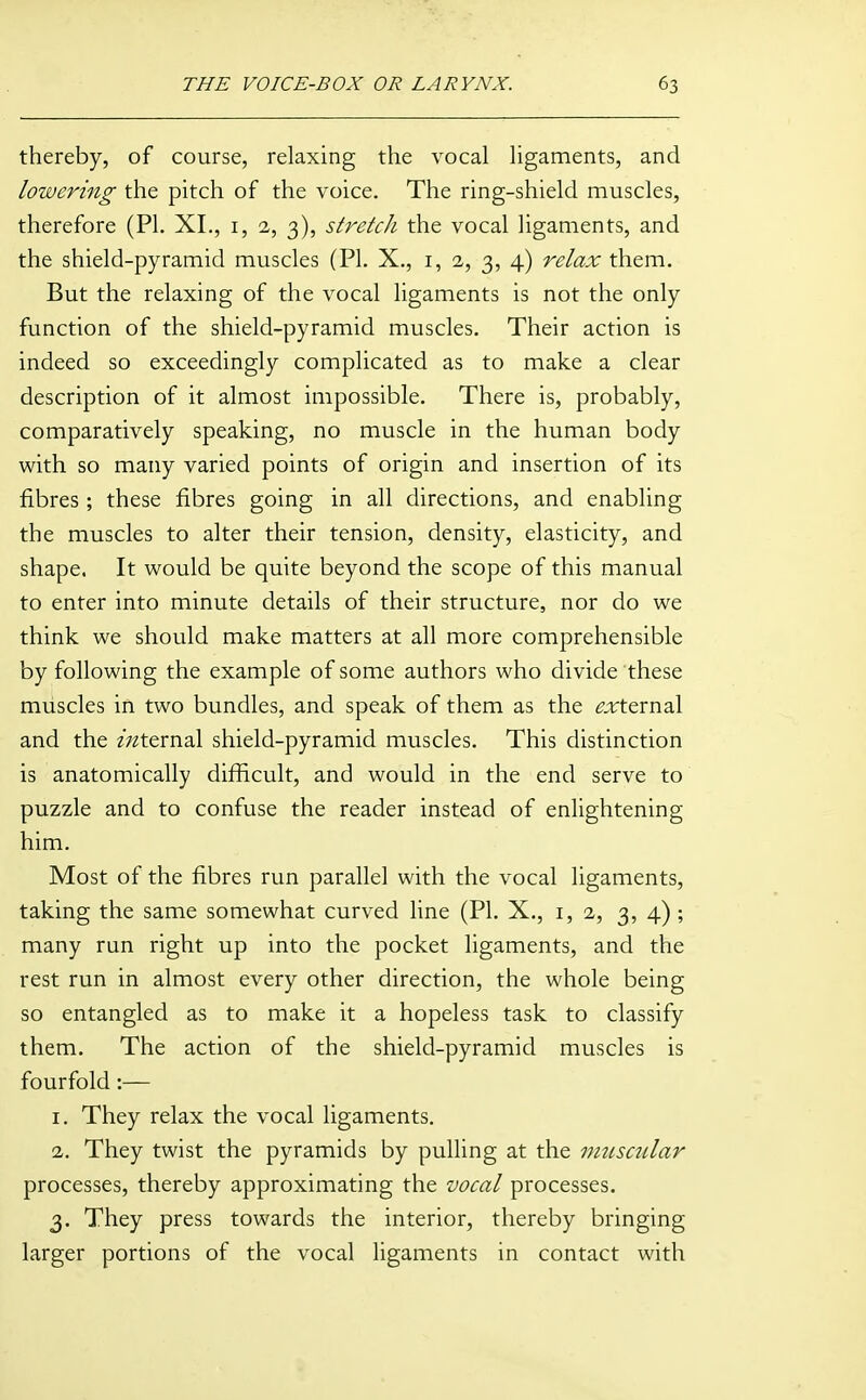 thereby, of course, relaxing the vocal ligaments, and lowering the pitch of the voice. The ring-shield muscles, therefore (PL XL, i, 2, 3), stretch the vocal ligaments, and the shield-pyramid muscles (PL X., i, 2, 3, 4) relax them. But the relaxing of the vocal ligaments is not the only function of the shield-pyramid muscles. Their action is indeed so exceedingly complicated as to make a clear description of it almost impossible. There is, probably, comparatively speaking, no muscle in the human body with so many varied points of origin and insertion of its fibres ; these fibres going in all directions, and enabling the muscles to alter their tension, density, elasticity, and shape. It would be quite beyond the scope of this manual to enter into minute details of their structure, nor do we think we should make matters at all more comprehensible by following the example of some authors who divide these muscles in two bundles, and speak of them as the f?:irternal and the zV^ternal shield-pyramid muscles. This distinction is anatomically difficult, and would in the end serve to puzzle and to confuse the reader instead of enlightening him. Most of the fibres run parallel with the vocal ligaments, taking the same somewhat curved line (PL X., 1,2, 3, 4) ; many run right up into the pocket ligaments, and the rest run in almost every other direction, the whole being so entangled as to make it a hopeless task to classify them. The action of the shield-pyramid muscles is fourfold:— 1. They relax the vocal ligaments. 2. They twist the pyramids by pulling at the miisctdar processes, thereby approximating the vocal processes. 3. They press towards the interior, thereby bringing larger portions of the vocal ligaments in contact with