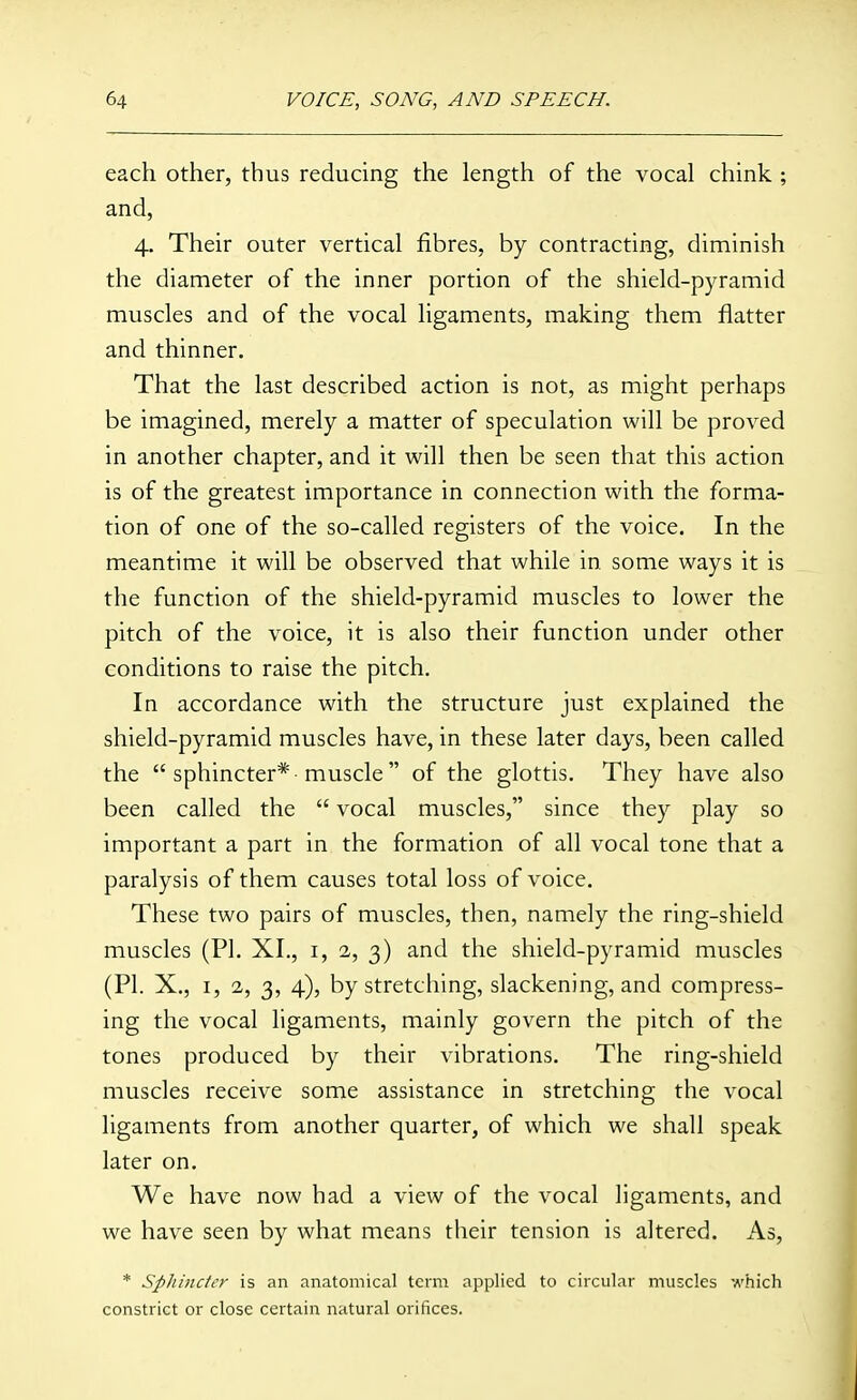 each other, thus reducing the length of the vocal chink ; and, 4. Their outer vertical fibres, by contracting, diminish the diameter of the inner portion of the shield-pyramid muscles and of the vocal ligaments, making them flatter and thinner. That the last described action is not, as might perhaps be imagined, merely a matter of speculation will be proved in another chapter, and it will then be seen that this action is of the greatest importance in connection with the forma- tion of one of the so-called registers of the voice. In the meantime it will be observed that while in some ways it is the function of the shield-pyramid muscles to lower the pitch of the voice, it is also their function under other conditions to raise the pitch. In accordance with the structure just explained the shield-pyramid muscles have, in these later days, been called the  sphincter* -muscle  of the glottis. They have also been called the  vocal muscles, since they play so important a part in the formation of all vocal tone that a paralysis of them causes total loss of voice. These two pairs of muscles, then, namely the ring-shield muscles (PI. XL, i, 2, 3) and the shield-pyramid muscles (PI. X., I, 2, 3, 4), by stretching, slackening, and compress- ing the vocal ligaments, mainly govern the pitch of the tones produced by their vibrations. The ring-shield muscles receive some assistance in stretching the vocal ligaments from another quarter, of which we shall speak later on. We have now had a view of the vocal ligaments, and we have seen by what means their tension is altered. As, * Spliinctcr is an anatomical term applied to circular muscles which constrict or close certain natural orifices.