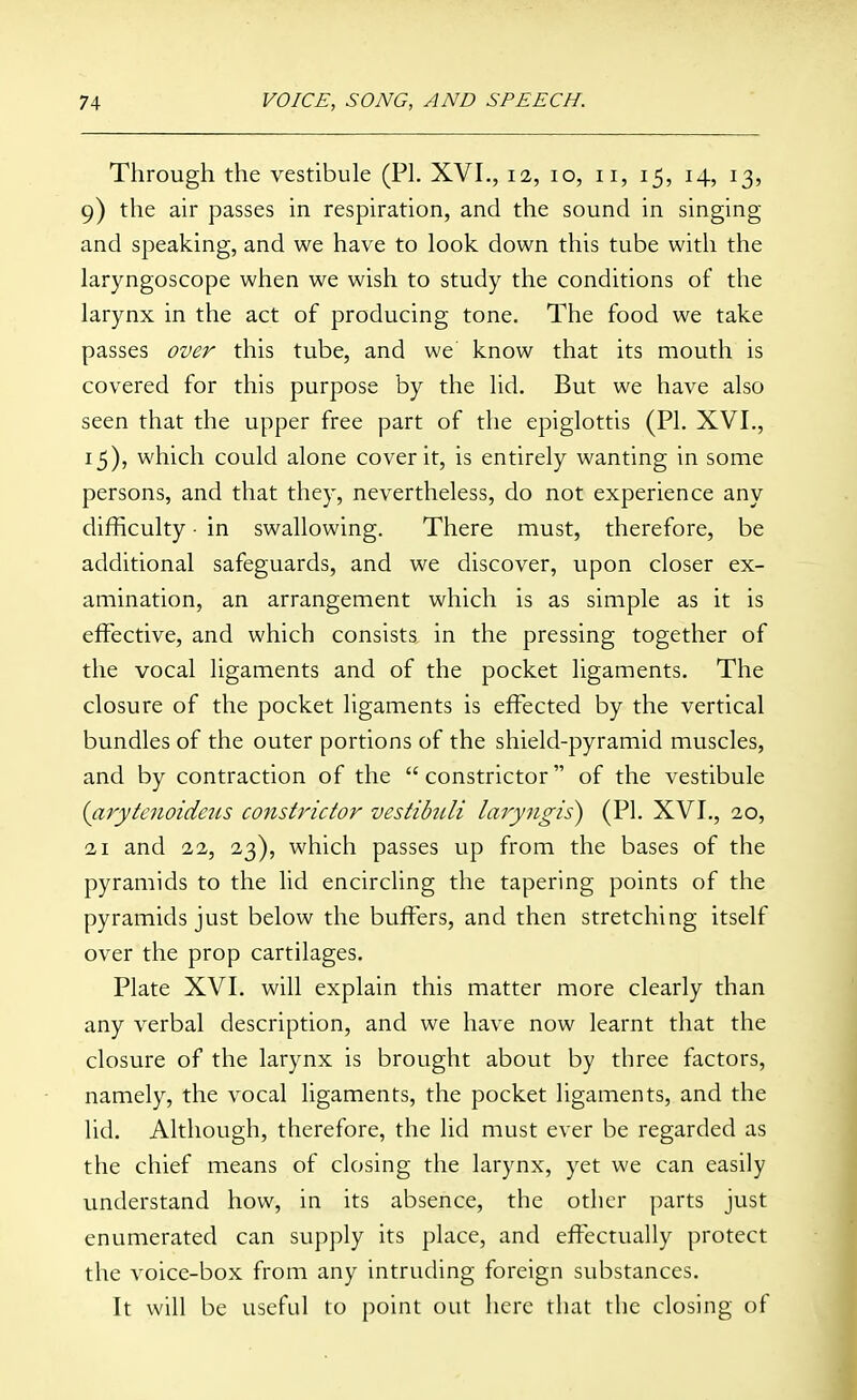 Through the vestibule (PL XVI., 12, 10, 11, 15, 14, 13, 9) the air passes in respiration, and the sound in singing and speaking, and we have to look down this tube with the laryngoscope when we wish to study the conditions of the larynx in the act of producing tone. The food we take passes over this tube, and we know that its mouth is covered for this purpose by the lid. But we have also seen that the upper free part of the epiglottis (PI. XVI., 15), which could alone cover it, is entirely wanting in some persons, and that they, nevertheless, do not experience any difficulty • in swallowing. There must, therefore, be additional safeguards, and we discover, upon closer ex- amination, an arrangement which is as simple as it is effective, and which consists in the pressing together of the vocal ligaments and of the pocket ligaments. The closure of the pocket ligaments is effected by the vertical bundles of the outer portions of the shield-pyramid muscles, and by contraction of the  constrictor of the vestibule (arytcnoidcns constrictor vestibuli laryngis) (PI. XVI., 20, 21 and 22, 23), which passes up from the bases of the pyramids to the lid encircling the tapering points of the pyramids just below the buffers, and then stretching itself over the prop cartilages. Plate XVI. will explain this matter more clearly than any verbal description, and we have now learnt that the closure of the larynx is brought about by three factors, namely, the vocal ligaments, the pocket ligaments, and the lid. Although, therefore, the lid must ever be regarded as the chief means of closing the larynx, yet we can easily understand how, in its absence, the other parts just enumerated can supply its place, and effectually protect the voice-box from any intruding foreign substances. It will be useful to point out here that the closing of