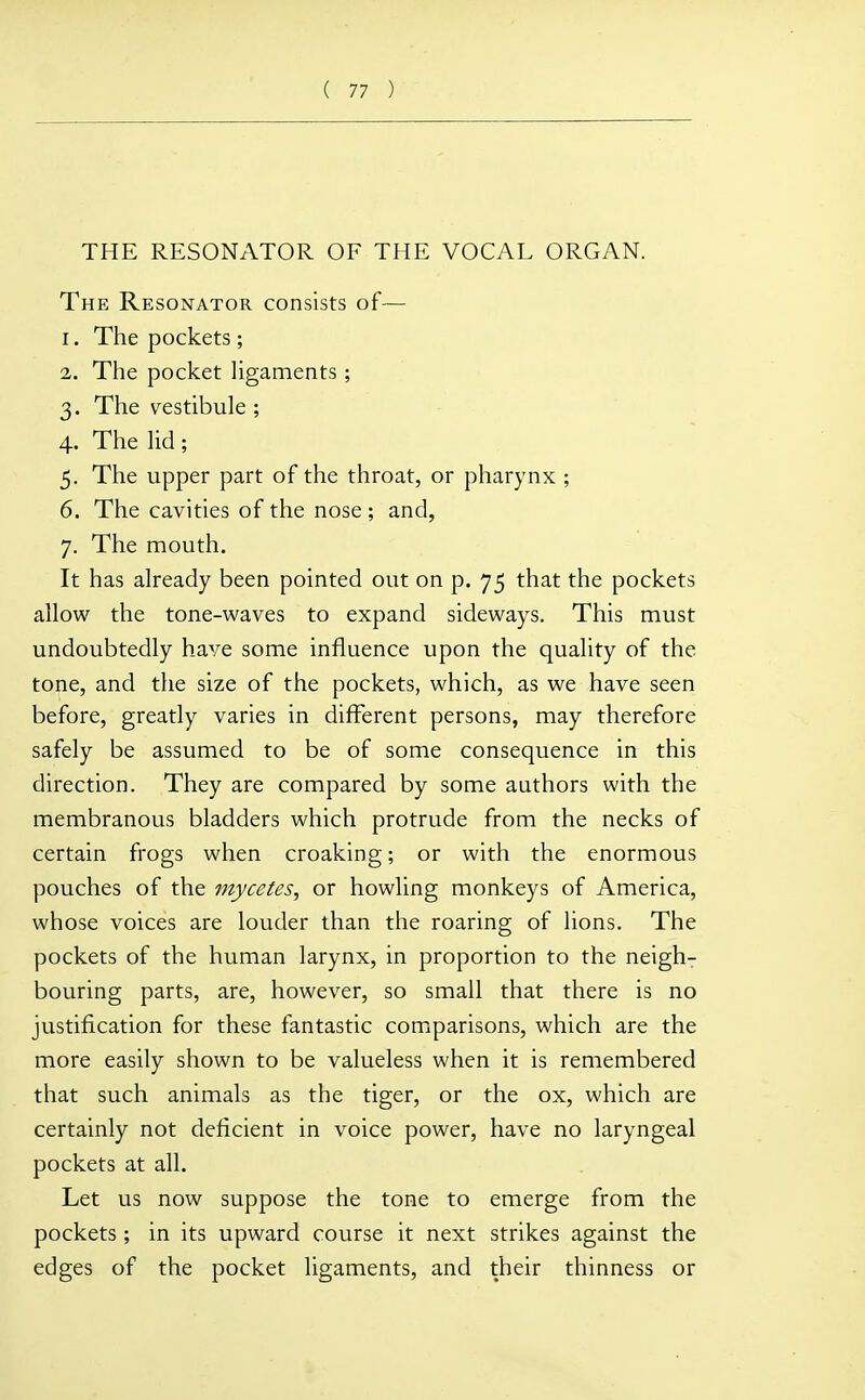 THE RESONATOR OF THE VOCAL ORGAN. The Resonator consists of— 1. The pockets ; 2. The pocket hgaments; 3. The vestibule ; 4. The lid; 5. The upper part of the throat, or pharynx; 6. The cavities of the nose ; and, 7. The mouth. It has already been pointed out on p. 75 that the pockets allow the tone-waves to expand sideways. This must undoubtedly have some influence upon the quality of the tone, and the size of the pockets, which, as we have seen before, greatly varies in different persons, may therefore safely be assumed to be of some consequence in this direction. They are compared by some authors with the membranous bladders which protrude from the necks of certain frogs when croaking; or with the enormous pouches of the mycetes, or howling monkeys of America, whose voices are louder than the roaring of lions. The pockets of the human larynx, in proportion to the neigh- bouring parts, are, however, so small that there is no justification for these fantastic comiparisons, which are the more easily shown to be valueless when it is remembered that such animals as the tiger, or the ox, which are certainly not deficient in voice power, have no laryngeal pockets at all. Let us now suppose the tone to emerge from the pockets; in its upward course it next strikes against the edges of the pocket ligaments, and their thinness or