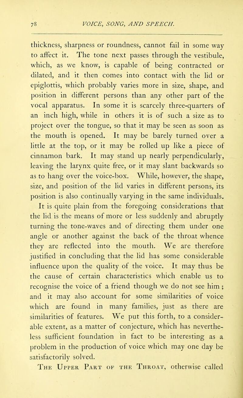 thickness, sharpness or roundness, cannot fail in some way to affect it. The tone next passes through the vestibule, which, as we know, is capable of being contracted or dilated, and it then comes into contact with the lid or epiglottis, which probably varies more in size, shape, and position in different persons than any other part of the vocal apparatus. In some it is scarcely three-quarters of an inch high, while in others it is of such a size as to project over the tongue, so that it may be seen as soon as the mouth is opened. It may be barely turned over a little at the top, or it may be rolled up like a piece of cinnamon bark. It may stand up nearly perpendicularly, leaving the larynx quite free, or it may slant backwards so as to hang over the voice-box. While, however, the shape, size, and position of the lid varies in different persons, its position is also continually varying in the same individuals. It is quite plain from the foregoing considerations that the lid is the means of more or less suddenly and abruptly turning the tone-waves and of directing them under one angle or another against the back of the throat whence they are reflected into the mouth. We are therefore justified in concluding that the lid has some considerable influence upon the quality of the voice. It may thus be the cause of certain characteristics which enable us to recognise the voice of a friend though we do not see him ; and it may also account for some similarities of voice which are found in many famihes, just as there are similarities of features. We put this forth, to a consider- able extent, as a matter of conjecture, which has neverthe- less sufficient foundation in fact to be interesting as a problem in the production of voice which may one day be satisfactorily solved. The Upper Part op the Throat, otherwise called