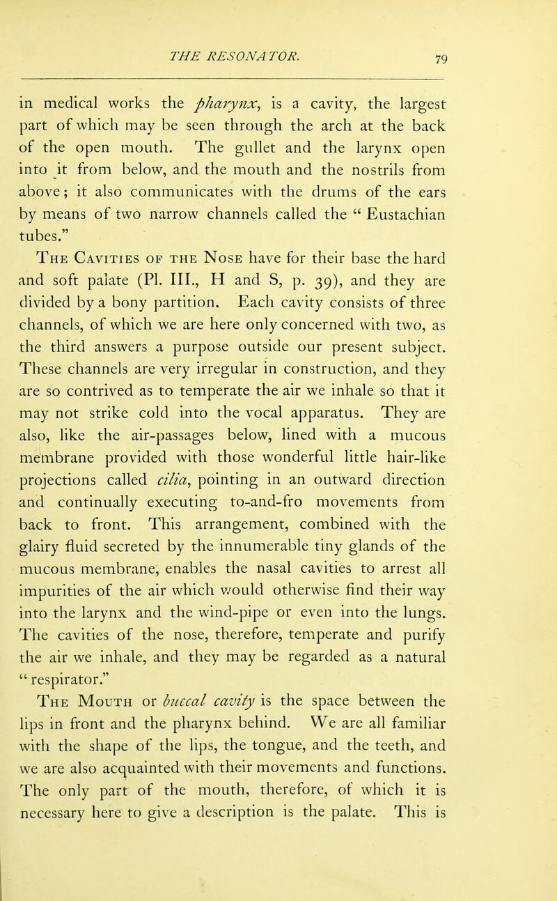 in medical works the pharynx, is a cavity, the largest part of which may be seen through the arch at the back of the open mouth. The gullet and the larynx open into it from below, and the mouth and the nostrils from above; it also communicates with the drums of the ears by means of two narrow channels called the  Eustachian tubes. The Cavities of the Nose have for their base the hard and soft palate (PI. III., H and S, p. 39), and they are divided by a bony partition. Each cavity consists of three channels, of which we are here only concerned with two, as the third answers a purpose outside our present subject. These channels are very irregular in construction, and they are so contrived as to temperate the air we inhale so that it may not strike cold into the vocal apparatus. They are also, like the air-passages below, lined with a mucous membrane provided with those wonderful little hair-like projections called cilia, pointing in an outward direction and continually executing to-and-fro movements from back to front. This arrangement, combined with the glairy fluid secreted by the innumerable tiny glands of the mucous membrane, enables the nasal cavities to arrest all impurities of the air which would otherwise find their way into the larynx and the wind-pipe or even into the lungs. The cavities of the nose, therefore, temperate and purify the air we inhale, and they may be regarded as a natural  respirator. The Mouth or buccal cavity is the space between the lips in front and the pharynx behind. We are all familiar with the shape of the lips, the tongue, and the teeth, and we are also acquainted with their movements and functions. The only part of the mouth, therefore, of which it is necessary here to give a description is the palate. This is