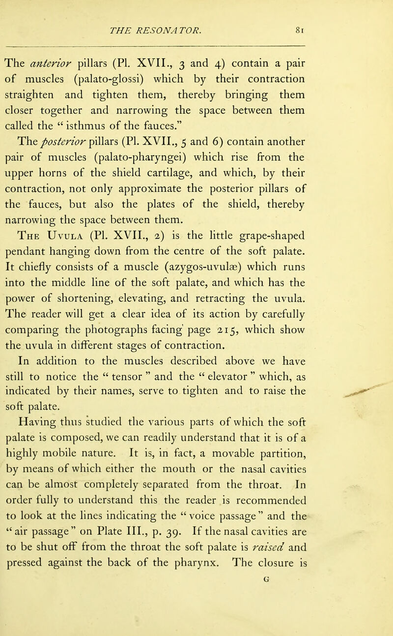 The anterior pillars (PI. XVII., 3 and 4) contain a pair of muscles (palato-glossi) which by their contraction straighten and tighten them, thereby bringing them closer together and narrowing the space between them called the  isthmus of the fauces. The /(3j/m'<7r pillars (PI. XVII., 5 and 6) contain another pair of muscles (palato-pharyngei) which rise from the upper horns of the shield cartilage, and which, by their contraction, not only approximate the posterior pillars of the fauces, but also the plates of the shield, thereby narrowing the space between them. The Uvula (PL XVII., 2) is the little grape-shaped pendant hanging down from the centre of the soft palate. It chiefly consists of a muscle (azygos-uvulae) which runs into the middle line of the soft palate, and which has the power of shortening, elevating, and retracting the uvula. The reader will get a clear idea of its action by carefully comparing the photographs facing' page 215, which show the uvula in different stages of contraction. In addition to the muscles described above we have still to notice the  tensor  and the  elevator  which, as indicated by their names, serve to tighten and to raise the soft palate. Having thus studied the various parts of which the soft palate is composed, we can readily understand that it is of a highly mobile nature. It is, in fact, a movable partition, by means of which either the mouth or the nasal cavities can be almost completely separated from the throat. In order fully to understand this the reader is recommended to look at the lines indicating the  voice passage  and the air passage on Plate III., p. 39. If the nasal cavities are to be shut off from the throat the soft palate is raised and pressed against the back of the pharynx. The closure is