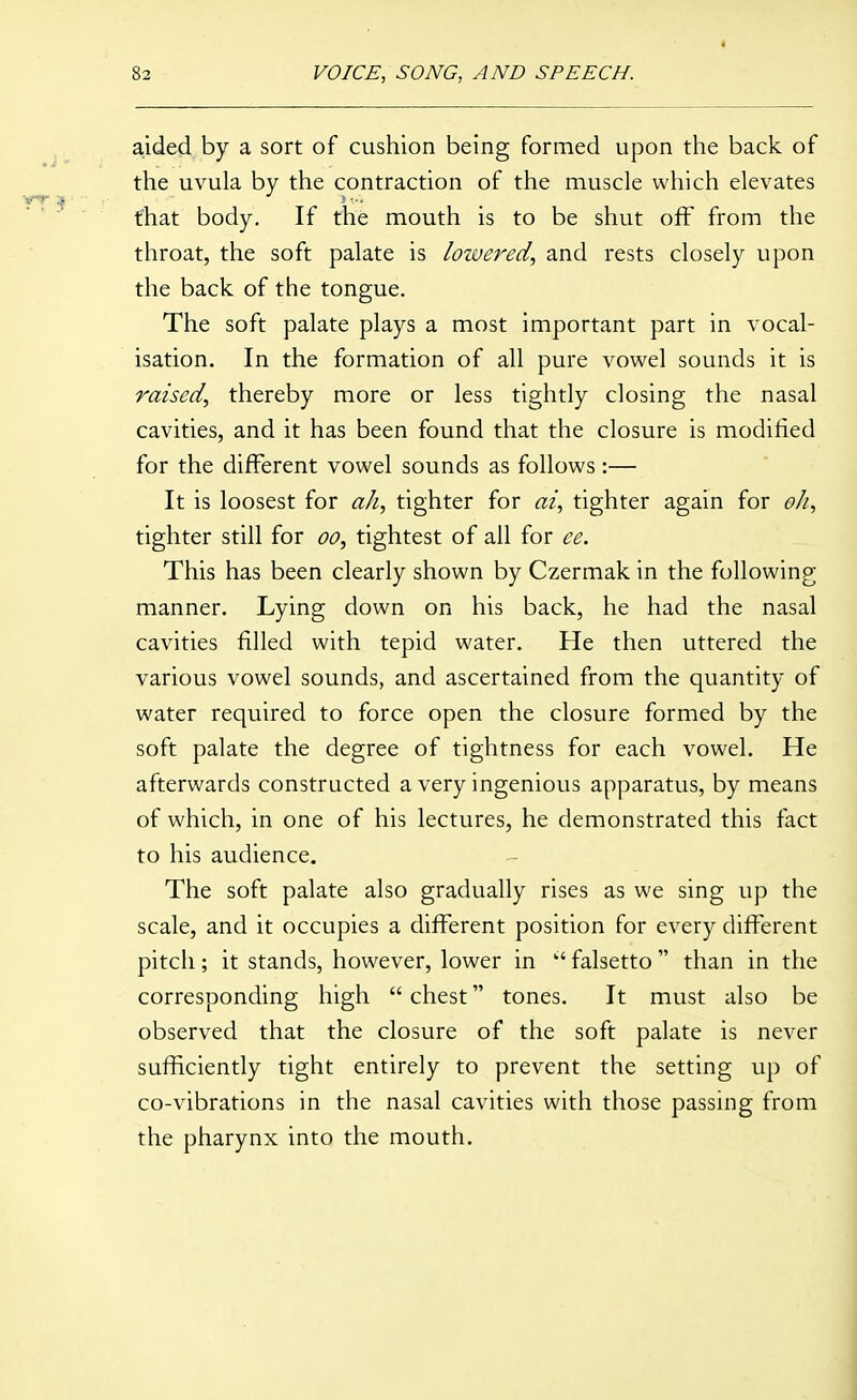 aided by a sort of cushion being formed upon the back of the uvula by the contraction of the muscle which elevates that body. If the mouth is to be shut off from the throat, the soft palate is lowered, and rests closely upon the back of the tongue. The soft palate plays a most important part in vocal- isation. In the formation of all pure vowel sounds it is raised, thereby more or less tightly closing the nasal cavities, and it has been found that the closure is modified for the different vowel sounds as follows:— It is loosest for ah, tighter for at, tighter again for oh, tighter still for oo, tightest of all for ee. This has been clearly shown by Czermak in the following manner. Lying down on his back, he had the nasal cavities filled with tepid water. He then uttered the various vowel sounds, and ascertained from the quantity of water required to force open the closure formed by the soft palate the degree of tightness for each vowel. He afterwards constructed a very ingenious apparatus, by means of which, in one of his lectures, he demonstrated this fact to his audience. The soft palate also gradually rises as we sing up the scale, and it occupies a different position for every different pitch; it stands, however, lower in falsetto  than in the corresponding high  chest tones. It must also be observed that the closure of the soft palate is never sufficiently tight entirely to prevent the setting up of co-vibrations in the nasal cavities with those passing from the pharynx into the mouth.