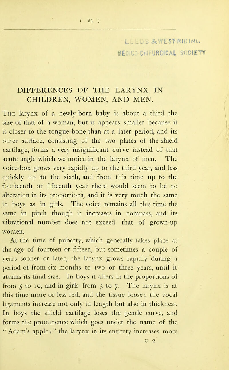 L^^^:> <5tWES7-RIOINL. WEDICO-CHIRURCICAL SOCIETY DIFFERENCES OF THE LARYNX IN CHILDREN, WOMEN, AND MEN. The larynx of a newly-born baby is about a third the size of that of a woman, but it appears smaller because it is closer to the tongue-bone than at a later period, and its outer surface, consisting of the two plates of the shield cartilage, forms a very insignificant curve instead of that acute angle which we notice in the larynx of men. The voice-box grows very rapidly up to the third year, and less quickly up to the sixth, and from this time up to the fourteenth or fifteenth year there would seem to be no alteration in its proportions, and it is very much the same in boys as in girls. The voice remains all this time the same in pitch though it increases in compass, and its vibrational number does not exceed that of grown-up women. At the time of puberty, which generally takes place at the age of fourteen or fifteen, but sometimes a couple of years sooner or later, the larynx grows rapidly during a period of from six months to two or three years, until it attains its final size. In boys it alters in the proportions of from 5 to 10, and in girls from 5 to 7. The larynx is at this time more or less red, and the tissue loose; the vocal Ugaments increase not only in length but also in thickness. In boys the shield cartilage loses the gentle curve, and forms the prominence which goes under the name of the  Adam's apple ;  the larynx in its entirety increases more G 2