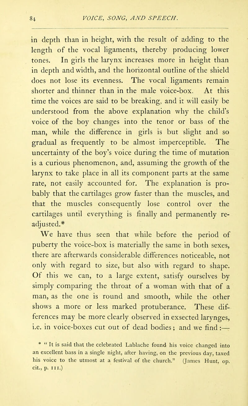 in depth than in height, with the resuk of adding to the length of the vocal ligaments, thereby producing lower tones. In girls the larynx increases more in height than in depth and width, and the horizontal outline of the shield does not lose its evenness. The vocal ligaments remain shorter and thinner than in the male voice-box. At this time the voices are said to be breaking, and it will easily be understood from the above explanation why the child's voice of the boy changes into the tenor or bass of the man, while the difference in girls is but slight and so gradual as frequently to be almost imperceptible. The uncertainty of the boy's voice during the time of mutation is a curious phenomenon, and, assuming the growth of the larynx to take place in all its component parts at the same rate, not easily accounted for. The explanation is pro- bably that the cartilages grow faster than the muscles, and that the muscles consequently lose control over the cartilages until everything is finally and permanently re- adjusted.* We have thus seen that while before the period of puberty the voice-box is materially the same in both sexes, there are afterwards considerable differences noticeable, not only with regard to size, but also with regard to shape. Of this we can, to a large extent, satisfy ourselves by simply comparing the throat of a woman with that of a man, as the one is round and smooth, while the other shows a more or less marked protuberance. These dif- ferences may be more clearly observed in exsected larynges, i.e. in voice-boxes cut out of dead bodies; and we find:— *  It is said that the celebrated Lablache found his voice changed into an excellent bass in a single night, after having, on the previous day, taxed his voice to the utmost at a festival of the church. (James Hunt, op. cit., p. III.)