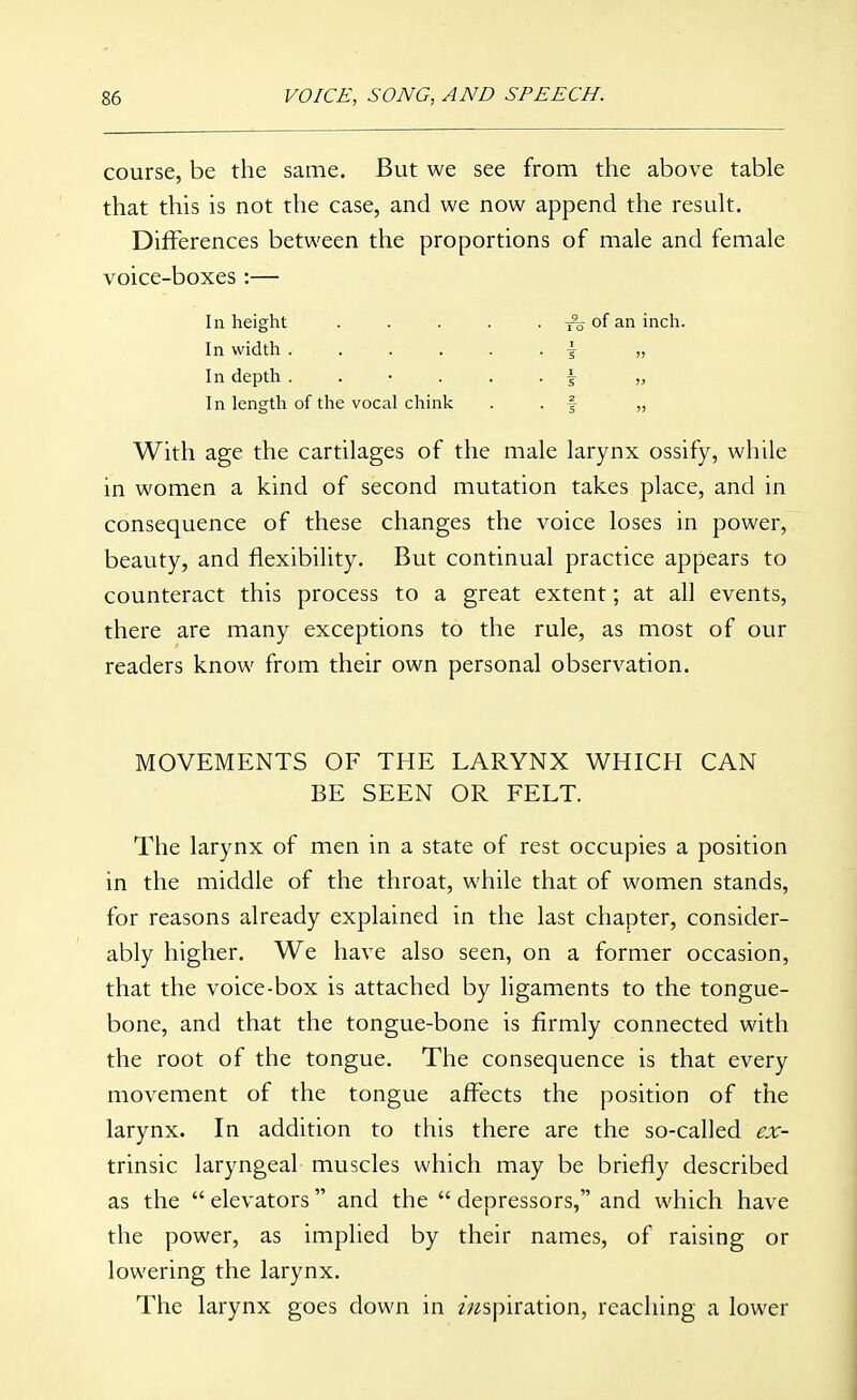 course, be the same. But we see from the above table that this is not the case, and we now append the result. Differences between the proportions of male and female voice-boxes:— In height ..... of an inch. In width ...... \ „ In depth ...... f „ In length of the vocal chink • • f » With age the cartilages of the male larynx ossify, while in women a kind of second mutation takes place, and in consequence of these changes the voice loses in power, beauty, and flexibility. But continual practice appears to counteract this process to a great extent; at all events, there are many exceptions to the rule, as most of our readers know from their own personal observation. MOVEMENTS OF THE LARYNX WHICH CAN BE SEEN OR FELT. The larynx of men in a state of rest occupies a position in the middle of the throat, while that of women stands, for reasons already explained in the last chapter, consider- ably higher. We have also seen, on a former occasion, that the voice-box is attached by ligaments to the tongue- bone, and that the tongue-bone is firmly connected with the root of the tongue. The consequence is that every movement of the tongue affects the position of the larynx. In addition to this there are the so-called ^ir- trinsic laryngeal muscles which may be briefly described as the  elevators and the  depressors, and which have the power, as implied by their names, of raising or lowering the larynx. The larynx goes down in aspiration, reaching a lower