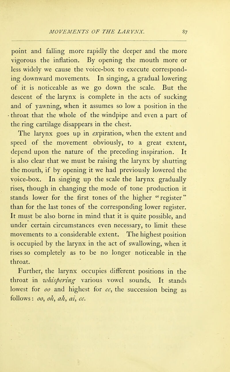 point and falling more rapidly the deeper and the more vigorous the inflation. By opening the mouth more or less widely we cause the voice-box to execute correspond- ing downward movements. In singing, a gradual lowering of it is noticeable as we go down the scale. But the descent of the larynx is complete in the acts of sucking and of yawning, when it assumes so low a position in the throat that the whole of the windpipe and even a part of the ring cartilage disappears in the chest. The larynx goes up in ga;piration, when the extent and speed of the movement obviously, to a great extent, depend upon the nature of the preceding inspiration. It is also clear that we must be raising the larynx by shutting the mouth, if by opening it we had previously lowered the voice-box. In singing up the scale the larynx gradually rises, though in changing the mode of tone production it stands lower for the first tones of the higher  register than for the last tones of the corresponding lower register. It must be also borne in mind that it is quite possible, and under certain circumstances even necessary, to limit these movements to a considerable extent. The highest position is occupied by the larynx in the act of swallowing, when it rises so completely as to be no longer noticeable in the throat. Further, the larynx occupies different positions in the throat in whispering various vowel sounds. It stands lowest for 00 and highest for cc, the succession being as follows: 00, oh., ah., ai, ee.