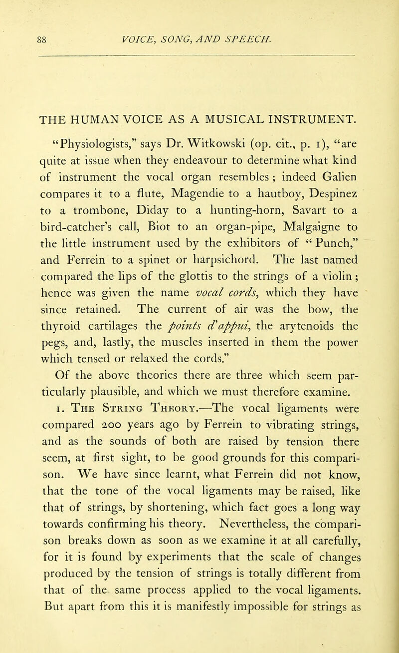 THE HUMAN VOICE AS A MUSICAL INSTRUMENT. Physiologists, says Dr. Witkowski (op. cit., p. i), are quite at issue when they endeavour to determine what kind of instrument the vocal organ resembles; indeed Galien compares it to a flute, Magendie to a hautboy, Despinez to a trombone, Diday to a hunting-horn, Savart to a bird-catcher's call, Biot to an organ-pipe, Malgaigne to the little instrument used by the exhibitors of  Punch, and Ferrein to a spinet or harpsichord. The last named compared the lips of the glottis to the strings of a violin ; hence was given the name vocal cords, which they have since retained. The current of air was the bow, the thyroid cartilages the points d'appui, the arytenoids the pegs, and, lastly, the muscles inserted in them the power which tensed or relaxed the cords. Of the above theories there are three which seem par- ticularly plausible, and which we must therefore examine, I. The String Theory.—The vocal ligaments were compared 2,00 years ago by Ferrein to vibrating strings, and as the sounds of both are raised by tension there seem, at first sight, to be good grounds for this compari- son. We have since learnt, what Ferrein did not know, that the tone of the vocal ligaments may be raised, like that of strings, by shortening, which fact goes a long way towards confirming his theory. Nevertheless, the compari- son breaks down as soon as we examine it at all carefully, for it is found by experiments that the scale of changes produced by the tension of strings is totally different from that of the same process applied to the vocal ligaments. But apart from this it is manifestly impossible for strings as