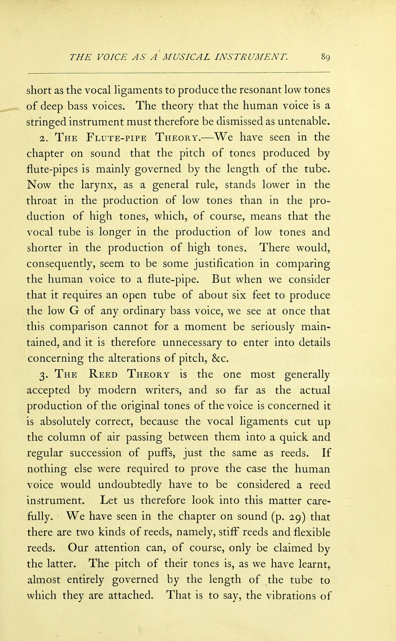 short as the vocal ligaments to produce the resonant low tones of deep bass voices. The theory that the human voice is a stringed instrument must therefore be dismissed as untenable. 2. The Flute-pipe Theory.—We have seen in the chapter on sound that the pitch of tones produced by flute-pipes is mainly governed by the length of the tube. Now the larynx, as a general rule, stands lower in the throat in the production of low tones than in the pro- duction of high tones, which, of course, means that the vocal tube is longer in the production of low tones and shorter in the production of high tones. There would, consequently, seem to be some justification in comparing the human voice to a flute-pipe. But when we consider that it requires an open tube of about six feet to produce the low G of any ordinary bass voice, we see at once that this comparison cannot for a moment be seriously main- tained, and it is therefore unnecessary to enter into details concerning the alterations of pitch, &c. 3. The Reed Theory is the one most generally accepted by modern writers, and so far as the actual production of the original tones of the voice is concerned it is absolutely correct, because the vocal ligaments cut up the column of air passing between them into a quick and regular succession of puffs, just the same as reeds. If nothing else were required to prove the case the human voice would undoubtedly have to be considered a reed instrument. Let us therefore look into this matter care- fully. We have seen in the chapter on sound (p. 29) that there are two kinds of reeds, namely, stiff reeds and flexible reeds. Our attention can, of course, only be claimed by the latter. The pitch of their tones is, as we have learnt, almost entirely governed by the length of the tube to which they are attached. That is to say, the vibrations of