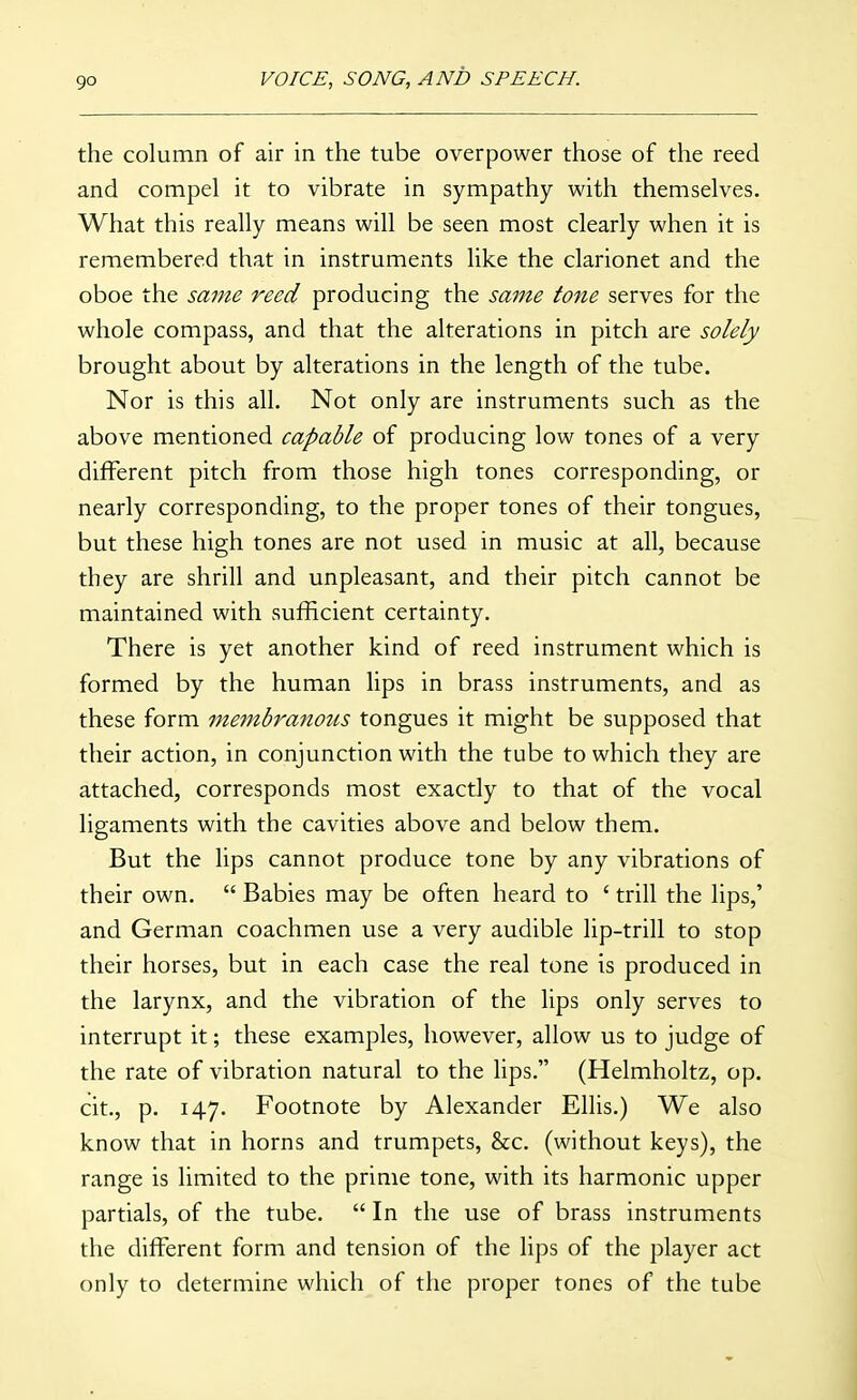 the column of air in the tube overpower those of the reed and compel it to vibrate in sympathy with themselves. What this really means will be seen most clearly when it is remembered that in instruments like the clarionet and the oboe the same reed producing the same tone serves for the whole compass, and that the alterations in pitch are solely brought about by alterations in the length of the tube. Nor is this all. Not only are instruments such as the above mentioned capable of producing low tones of a very different pitch from those high tones corresponding, or nearly corresponding, to the proper tones of their tongues, but these high tones are not used in music at all, because they are shrill and unpleasant, and their pitch cannot be maintained with sufficient certainty. There is yet another kind of reed instrument which is formed by the human lips in brass instruments, and as these form membranous tongues it might be supposed that their action, in conjunction with the tube to which they are attached, corresponds most exactly to that of the vocal ligaments with the cavities above and below them. But the lips cannot produce tone by any vibrations of their own.  Babies may be often heard to ' trill the lips,' and German coachmen use a very audible lip-trill to stop their horses, but in each case the real tone is produced in the larynx, and the vibration of the lips only serves to interrupt it; these examples, however, allow us to judge of the rate of vibration natural to the lips. (Helmholtz, op. cit., p. 147. Footnote by Alexander Ellis.) We also know that in horns and trumpets, &c. (without keys), the range is limited to the prime tone, with its harmonic upper partials, of the tube.  In the use of brass instruments the different form and tension of the lips of the player act only to determine which of the proper tones of the tube