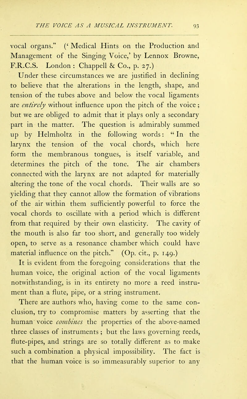 vocal organs. (' Medical Hints on the Production and Management of the Singing Voice,' by Lennox Browne, F.R.C.S. London : Chappell & Co., p. 27.) Under these circumstances we are justified in declining to believe that the alterations in the length, shape, and tension of the tubes above and below the vocal ligaments are entirely without influence upon the pitch of the voice; but we are obliged to admit that it plays only a secondary part in the matter. The question is admirably summed up by Helmholtz in the following words:  In the larynx the tension of the vocal chords, which here form the membranous tongues, is itself variable, and determines the pitch of the tone. The air chambers connected with the larynx are not adapted for materially altering the tone of the vocal chords. Their walls are so yielding that they cannot allow the formation of vibrations of the air within them sufficiently powerful to force the vocal chords to oscillate with a period which is different from that required by their own elasticity. The cavity of the mouth is also far too short, and generally too widely open, to serve as a resonance chamber which could have material influence on the pitch. (Op. cit., p. 149.) It is evident from the foregoing considerations that the human voice, the original action of the vocal ligaments notwithstanding, is in its entirety no more a reed instru- ment than a flute, pipe, or a string instrument. There are authors who, having come to the same con- clusion, try to compromise matters by asserting that the human voice combines the properties of the above-named three classes of instruments ; but the laws governing reeds, flute-pipes, and strings are so totally different as to make such a combination a physical impossibility. The fact is that the human voice is so immeasurably superior to any