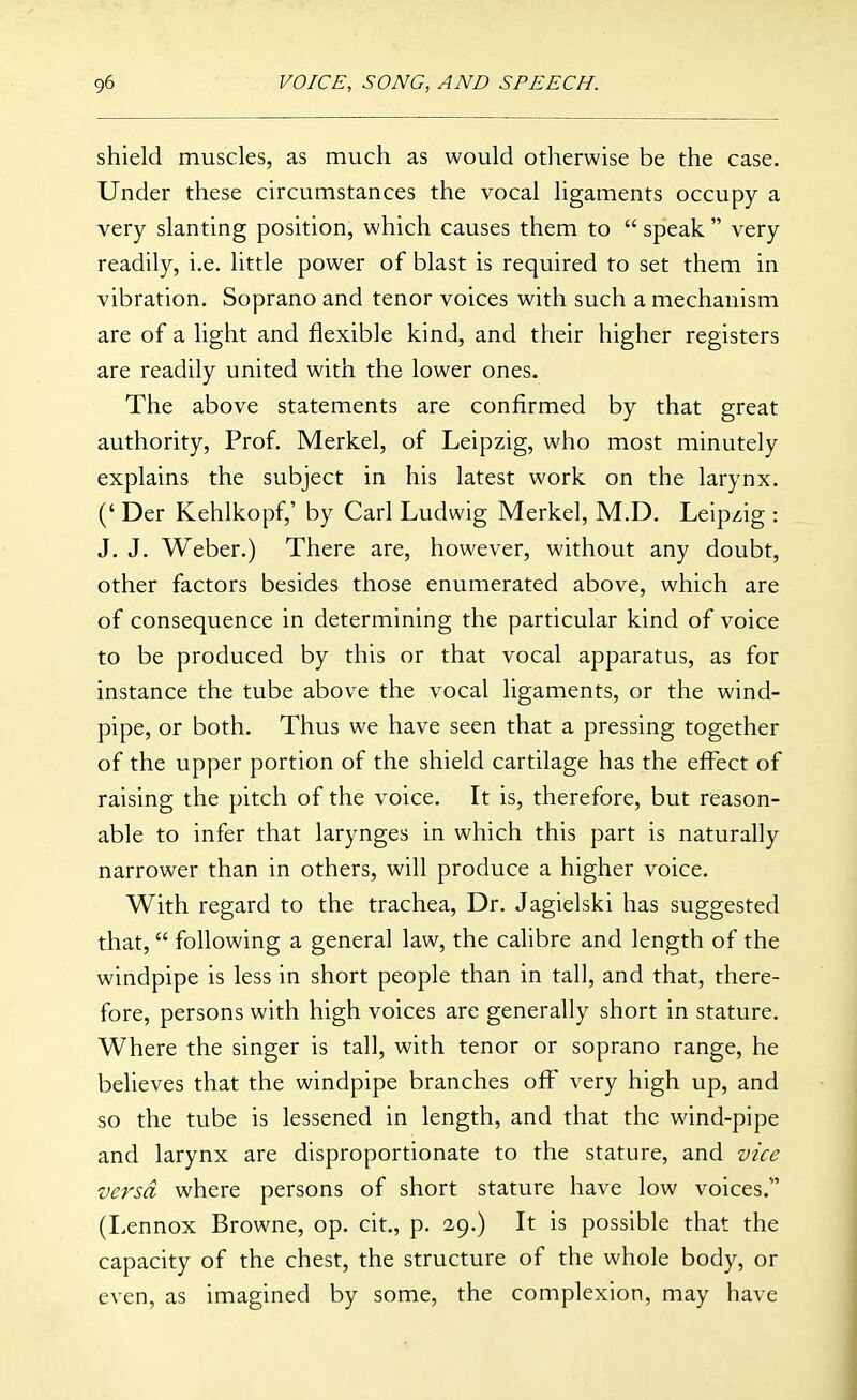 shield muscles, as much as would otherwise be the case. Under these circumstances the vocal ligaments occupy a very slanting position, which causes them to  speak  very readily, i.e. little power of blast is required to set them in vibration. Soprano and tenor voices with such a mechanism are of a light and flexible kind, and their higher registers are readily united with the lower ones. The above statements are confirmed by that great authority. Prof. Merkel, of Leipzig, who most minutely explains the subject in his latest work on the larynx. (' Der Kehlkopf,' by Carl Ludwig Merkel, M.D, Leipzig : J. J. Weber.) There are, however, without any doubt, other factors besides those enumerated above, which are of consequence in determining the particular kind of voice to be produced by this or that vocal apparatus, as for instance the tube above the vocal ligaments, or the wind- pipe, or both. Thus we have seen that a pressing together of the upper portion of the shield cartilage has the effect of raising the pitch of the voice. It is, therefore, but reason- able to infer that larynges in which this part is naturally narrower than in others, will produce a higher voice. With regard to the trachea. Dr. Jagielski has suggested that, following a general law, the calibre and length of the windpipe is less in short people than in tall, and that, there- fore, persons with high voices are generally short in stature. Where the singer is tall, with tenor or soprano range, he believes that the windpipe branches off very high up, and so the tube is lessened in length, and that the wind-pipe and larynx are disproportionate to the stature, and vice versa where persons of short stature have low voices. (Lennox Browne, op. cit., p. 29.) It is possible that the capacity of the chest, the structure of the whole body, or even, as imagined by some, the complexion, may have