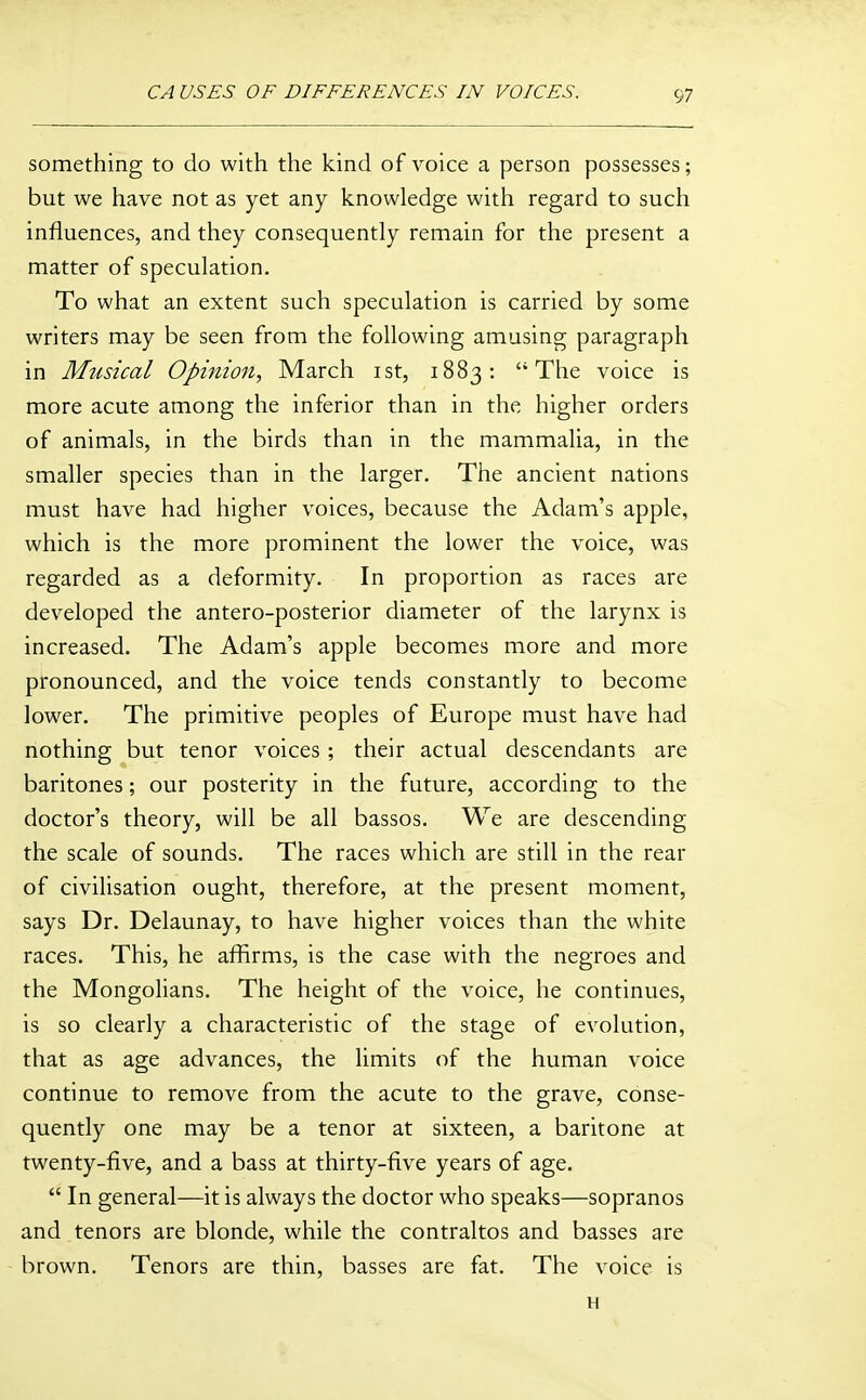 something to do with the kind of voice a person possesses; but we have not as yet any knowledge with regard to such influences, and they consequently remain for the present a matter of speculation. To what an extent such speculation is carried by some writers may be seen from the following amusing paragraph in Musical Opinion, March ist, 1883: The voice is more acute among the inferior than in the higher orders of animals, in the birds than in the mammalia, in the smaller species than in the larger. The ancient nations must have had higher voices, because the Adam's apple, which is the more prominent the lower the voice, was regarded as a deformity. In proportion as races are developed the antero-posterior diameter of the larynx is increased. The Adam's apple becomes more and more pronounced, and the voice tends constantly to become lower. The primitive peoples of Europe must have had nothing but tenor voices ; their actual descendants are baritones; our posterity in the future, according to the doctor's theory, will be all bassos. We are descending the scale of sounds. The races which are still in the rear of civilisation ought, therefore, at the present moment, says Dr. Delaunay, to have higher voices than the white races. This, he affirms, is the case with the negroes and the Mongolians. The height of the voice, he continues, is so clearly a characteristic of the stage of evolution, that as age advances, the limits of the human voice continue to remove from the acute to the grave, conse- quently one may be a tenor at sixteen, a baritone at twenty-five, and a bass at thirty-five years of age.  In general—it is always the doctor who speaks—sopranos and tenors are blonde, while the contraltos and basses are brown. Tenors are thin, basses are fat. The voice is H