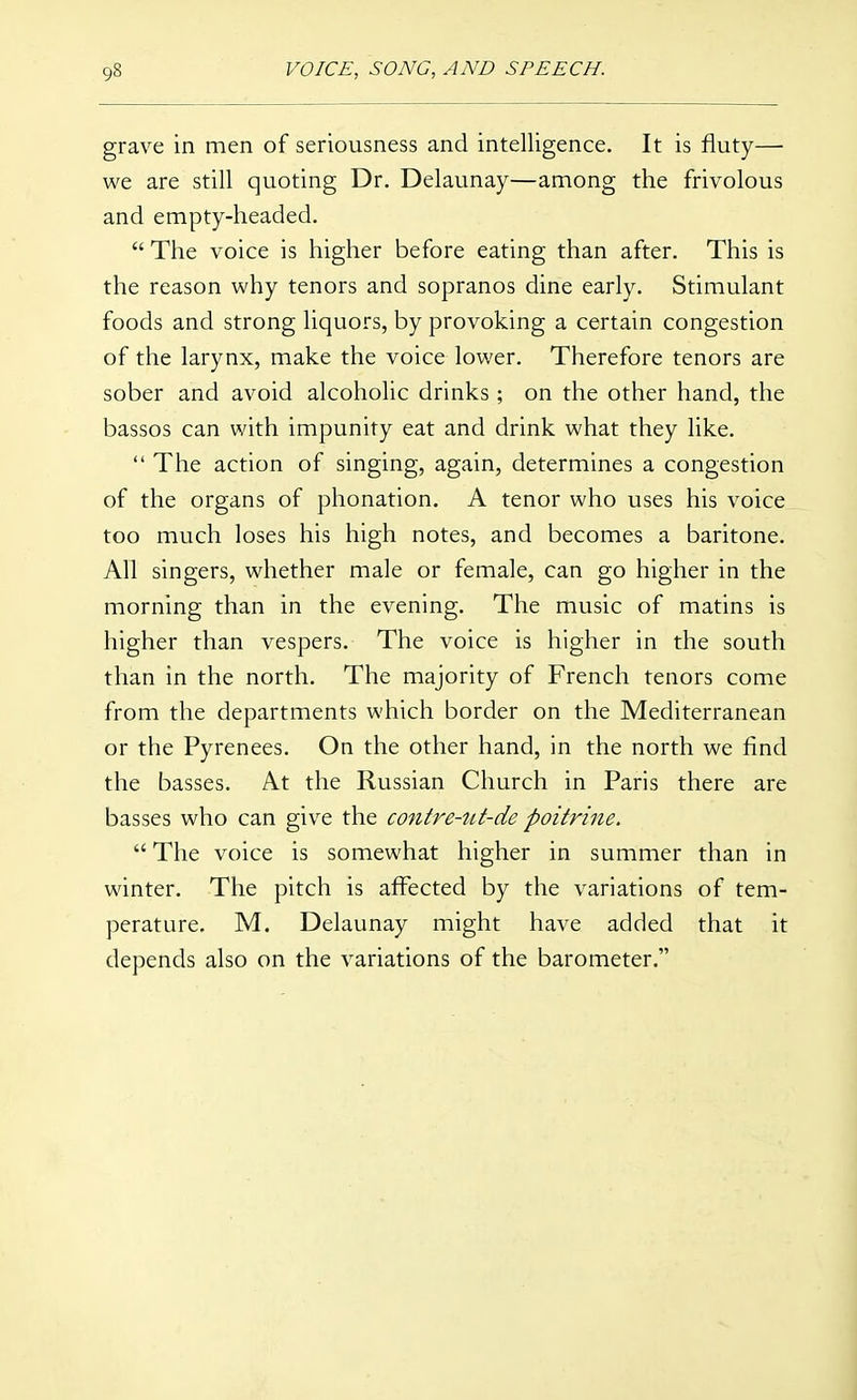 grave in men of seriousness and intelligence. It is fluty— we are still quoting Dr. Delaunay—among the frivolous and empty-headed.  The voice is higher before eating than after. This is the reason why tenors and sopranos dine early. Stimulant foods and strong liquors, by provoking a certain congestion of the larynx, make the voice lower. Therefore tenors are sober and avoid alcoholic drinks; on the other hand, the bassos can with impunity eat and drink what they like.  The action of singing, again, determines a congestion of the organs of phonation. A tenor who uses his voice too much loses his high notes, and becomes a baritone. All singers, whether male or female, can go higher in the morning than in the evening. The music of matins is higher than vespers. The voice is higher in the south than in the north. The majority of French tenors come from the departments which border on the Mediterranean or the Pyrenees. On the other hand, in the north we find the basses. At the Russian Church in Paris there are basses who can give the contre-ut-de poitrine.  The voice is somewhat higher in summer than in winter. The pitch is affected by the variations of tem- perature. M. Delaunay might have added that it depends also on the variations of the barometer.