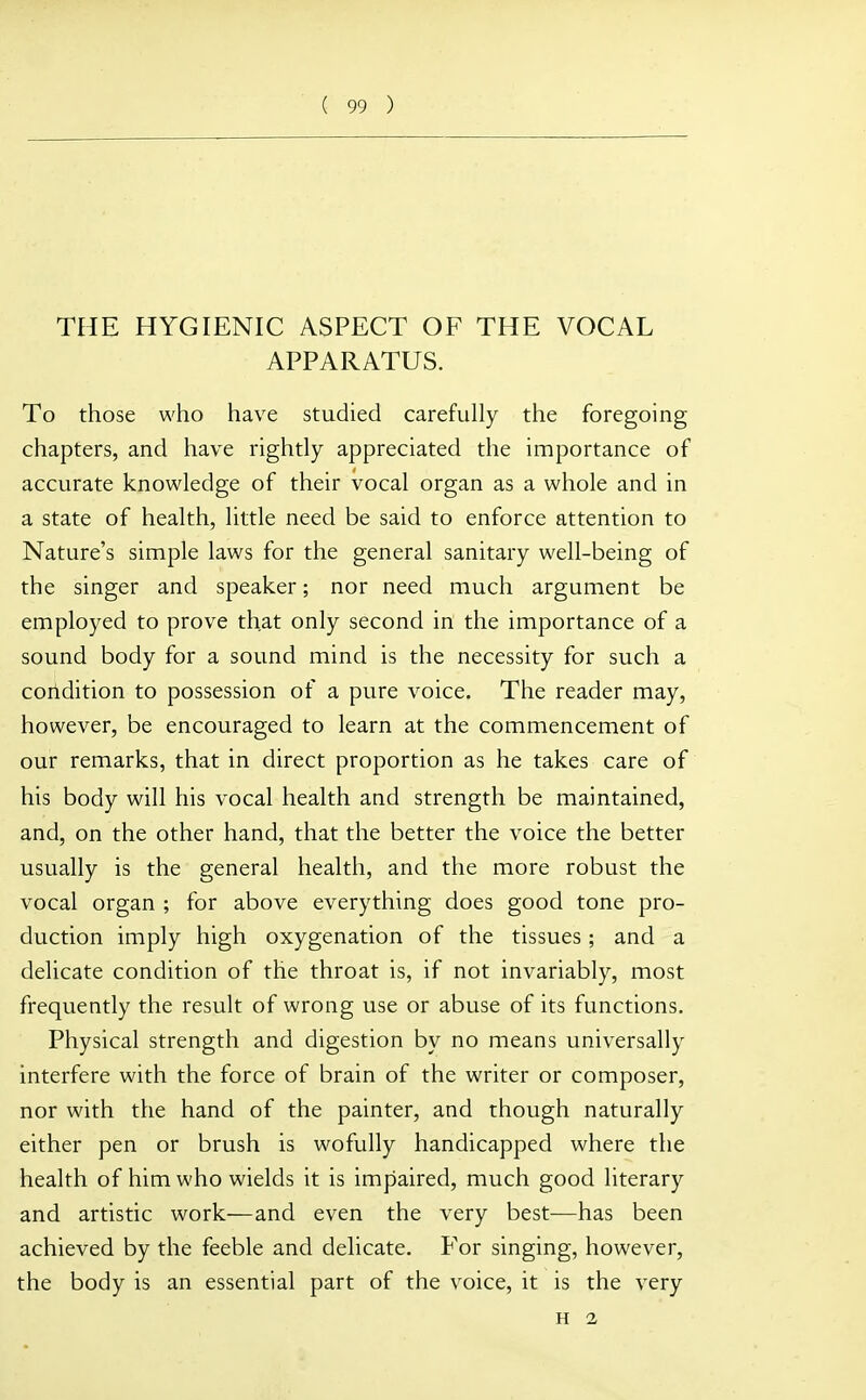 THE HYGIENIC ASPECT OF THE VOCAL APPARATUS. To those who have studied carefully the foregoing chapters, and have rightly appreciated the importance of accurate knowledge of their vocal organ as a whole and in a state of health, little need be said to enforce attention to Nature's simple laws for the general sanitary well-being of the singer and speaker; nor need much argument be employed to prove that only second in the importance of a sound body for a sound mind is the necessity for such a condition to possession of a pure voice. The reader may, however, be encouraged to learn at the commencement of our remarks, that in direct proportion as he takes care of his body will his vocal health and strength be maintained, and, on the other hand, that the better the voice the better usually is the general health, and the more robust the vocal organ ; for above everything does good tone pro- duction imply high oxygenation of the tissues; and a delicate condition of the throat is, if not invariably, most frequently the result of wrong use or abuse of its functions. Physical strength and digestion by no means universally interfere with the force of brain of the writer or composer, nor with the hand of the painter, and though naturally either pen or brush is wofully handicapped where the health of him who wields it is impaired, much good literary and artistic work—and even the very best—has been achieved by the feeble and delicate. For singing, however, the body is an essential part of the voice, it is the very H 2