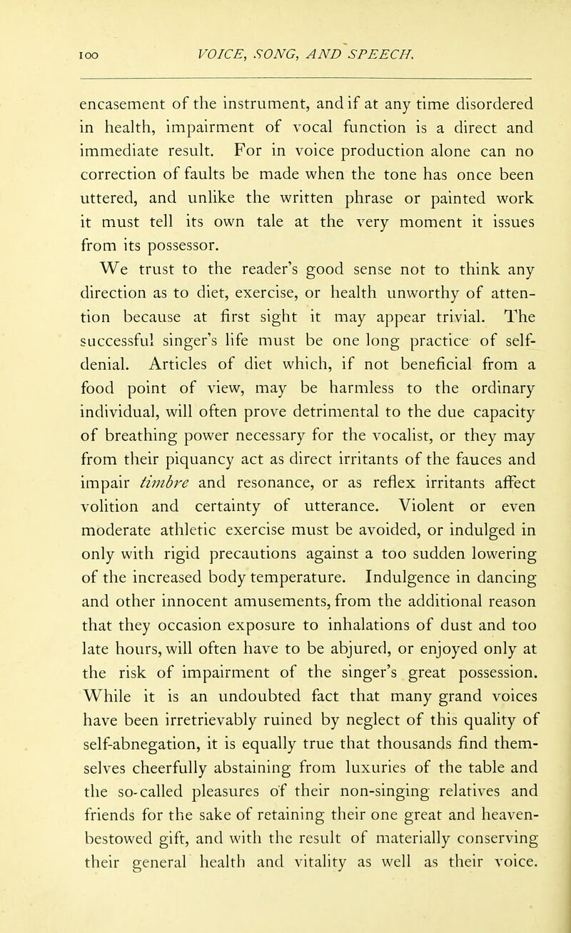encasement of the instrument, and if at any time disordered in health, impairment of vocal function is a direct and immediate result. For in voice production alone can no correction of faults be made when the tone has once been uttered, and unlike the written phrase or painted work it must tell its own tale at the very moment it issues from its possessor. We trust to the reader's good sense not to think any direction as to diet, exercise, or health unworthy of atten- tion because at first sight it may appear trivial. The successful singer's life must be one long practice of self- denial. Articles of diet which, if not beneficial from a food point of view, may be harmless to the ordinary individual, will often prove detrimental to the due capacity of breathing power necessary for the vocalist, or they may from their piquancy act as direct irritants of the fauces and impair timbre and resonance, or as reflex irritants affect volition and certainty of utterance. Violent or even moderate athletic exercise must be avoided, or indulged in only with rigid precautions against a too sudden lowering of the increased body temperature. Indulgence in dancing and other innocent amusements, from the additional reason that they occasion exposure to inhalations of dust and too late hours, will often have to be abjured, or enjoyed only at the risk of impairment of the singer's great possession. While it is an undoubted fact that many grand voices have been irretrievably ruined by neglect of this quality of self-abnegation, it is equally true that thousands find them- selves cheerfully abstaining from luxuries of the table and the so-called pleasures of their non-singing relatives and friends for the sake of retaining their one great and heaven- bestowed gift, and with the result of materially conserving their general health and vitality as well as their voice.