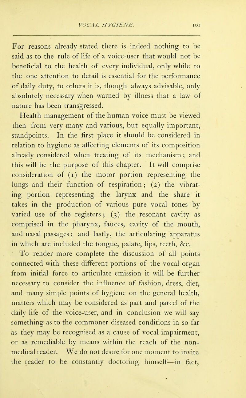 VOCAL HYGIENE. loi For reasons already stated there is indeed nothing to be said as to the rule of life of a voice-user that would not be beneficial to the health of every individual, only while to the one attention to detail is essential for the performance of daily duty, to others it is, though always advisable, only absolutely necessary when warned by illness that a law of nature has been transgressed. Health management of the human voice must be viewed then from very many and various, but equally important, standpoints. In the first place it should be considered in relation to hygiene as affecting elements of its composition already considered when treating of its mechanism; and this will be the purpose of this chapter. It will comprise consideration of (i) the motor portion representing the lungs and their function of respiration ; (2) the vibrat- ing portion representing the larynx and the share it takes in the production of various pure vocal tones by varied use of the registers; (3) the resonant cavity as comprised in the pharynx, fauces, cavity of the mouth, and nasal passages; and lastly, the articulating apparatus in which are included the tongue, palate, lips, teeth, &c. To render more complete the discussion of all points connected with these difTerent portions of the vocal organ from initial force to articulate emission it will be further necessary to consider the influence of fashion, dress, diet, and many simple points of hygiene on the general health, matters which may be considered as part and parcel of the daily life of the voice-user, and in conclusion we will say something as to the commoner diseased conditions in so far as they may be recognised as a cause of vocal impairment, or as remediable by means within the reach of the non- medical reader. We do not desire for one moment to invite the reader to be constantly doctoring himself—in fact,