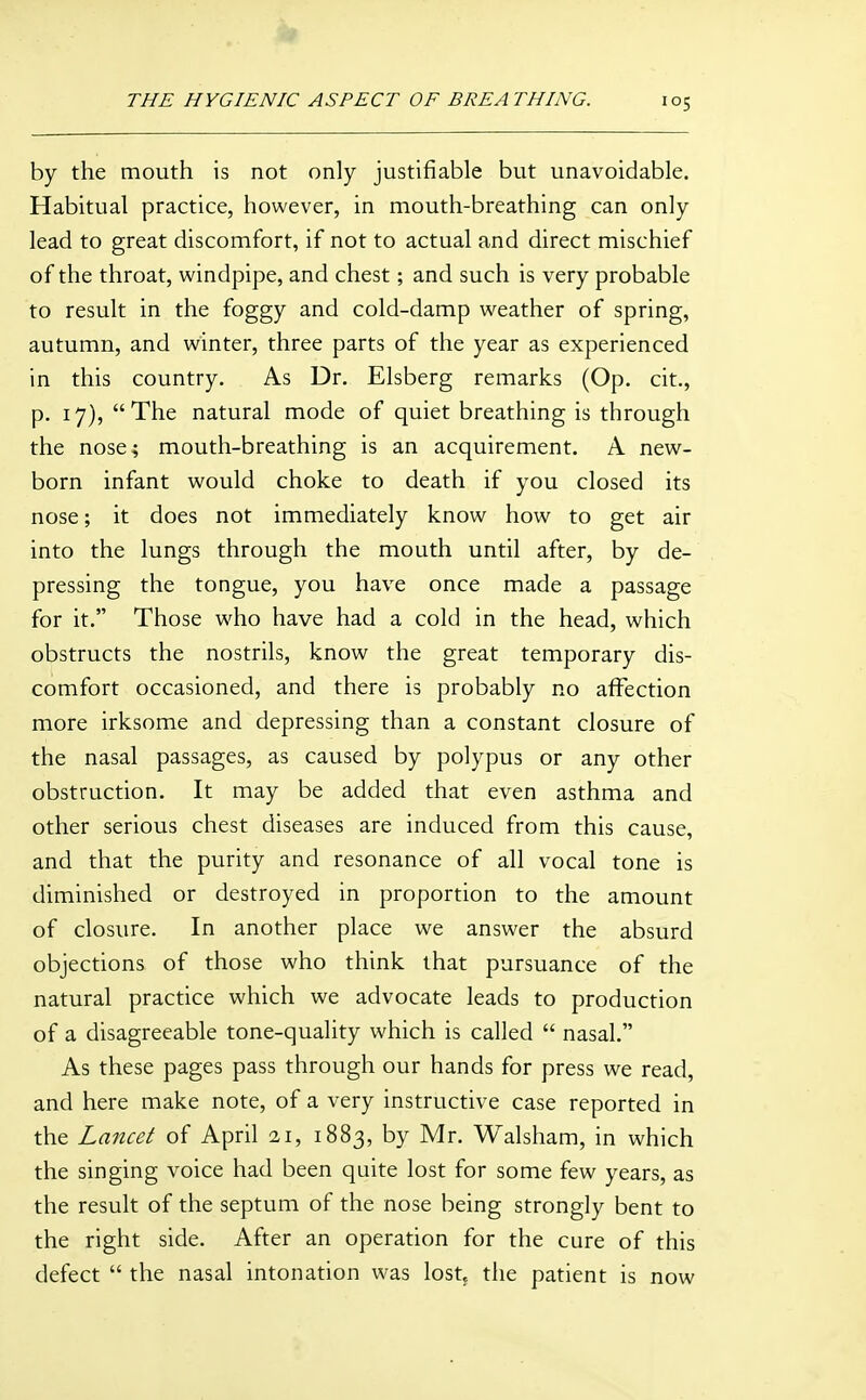 by the mouth is not only justifiable but unavoidable. Habitual practice, however, in mouth-breathing can only lead to great discomfort, if not to actual and direct mischief of the throat, windpipe, and chest; and such is very probable to result in the foggy and cold-damp weather of spring, autumn, and winter, three parts of the year as experienced in this country. As Dr. Elsberg remarks (Op. cit., p. 17), The natural mode of quiet breathing is through the nose; mouth-breathing is an acquirement. A new- born infant would choke to death if you closed its nose; it does not immediately know how to get air into the lungs through the mouth until after, by de- pressing the tongue, you have once made a passage for it. Those who have had a cold in the head, which obstructs the nostrils, know the great temporary dis- comfort occasioned, and there is probably no affection more irksome and depressing than a constant closure of the nasal passages, as caused by polypus or any other obstruction. It may be added that even asthma and other serious chest diseases are induced from this cause, and that the purity and resonance of all vocal tone is diminished or destroyed in proportion to the amount of closure. In another place we answer the absurd objections of those who think that pursuance of the natural practice which we advocate leads to production of a disagreeable tone-quality which is called  nasal. As these pages pass through our hands for press we read, and here make note, of a very instructive case reported in the Lancet of April 21, 1883, by Mr. Walsham, in which the singing voice had been quite lost for some few years, as the result of the septum of the nose being strongly bent to the right side. After an operation for the cure of this defect  the nasal intonation w'as lost, the patient is now