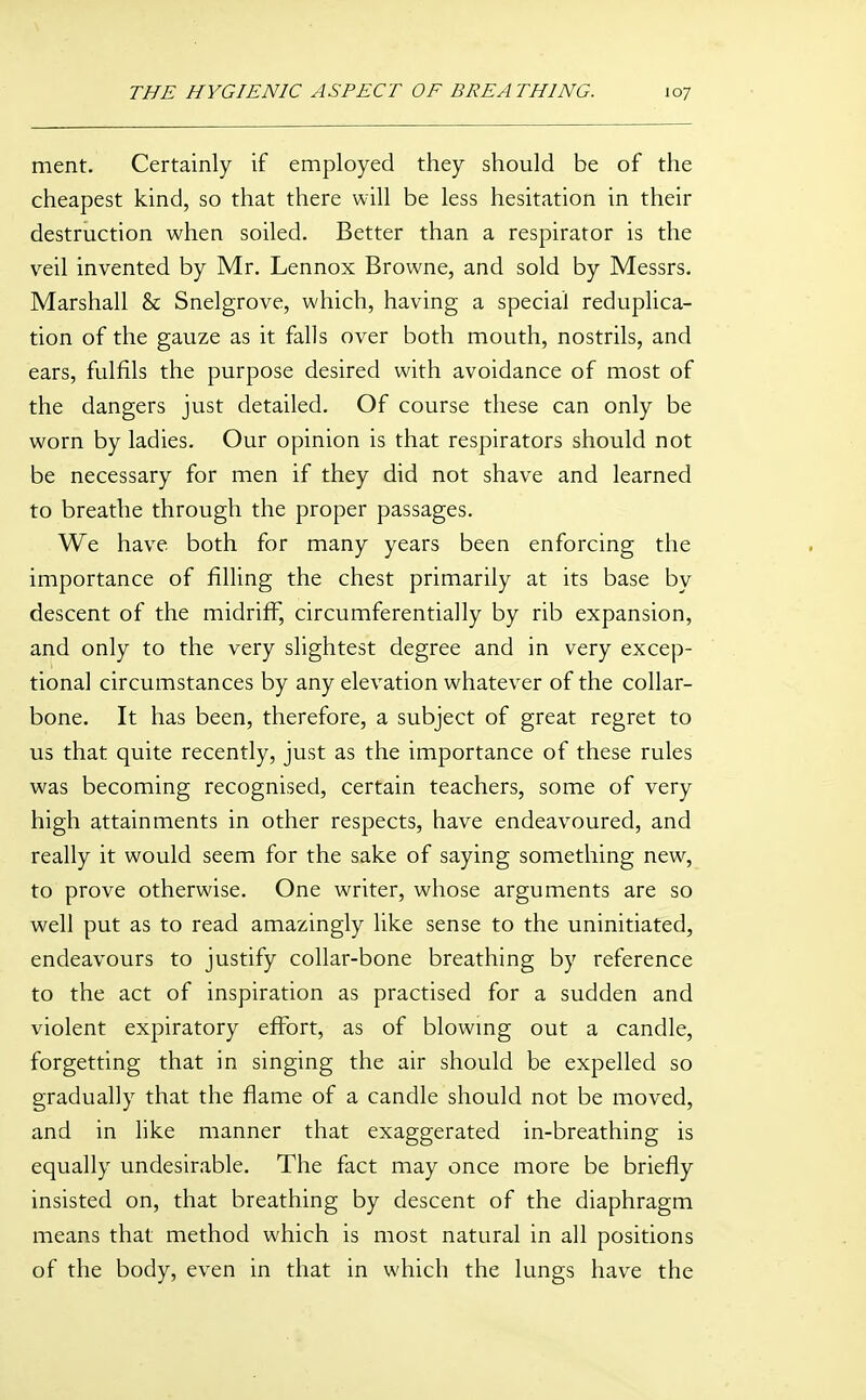 ment. Certainly if employed they should be of the cheapest kind, so that there will be less hesitation in their destruction when soiled. Better than a respirator is the veil invented by Mr. Lennox Browne, and sold by Messrs. Marshall & Snelgrove, which, having a special reduplica- tion of the gauze as it falls over both mouth, nostrils, and ears, fulfils the purpose desired with avoidance of most of the dangers just detailed. Of course these can only be worn by ladies. Our opinion is that respirators should not be necessary for men if they did not shave and learned to breathe through the proper passages. We have both for many years been enforcing the importance of filling the chest primarily at its base by descent of the midriff, circumferentially by rib expansion, and only to the very slightest degree and in very excep- tional circumstances by any elevation whatever of the collar- bone. It has been, therefore, a subject of great regret to us that quite recently, just as the importance of these rules was becoming recognised, certain teachers, some of very high attainments in other respects, have endeavoured, and really it would seem for the sake of saying something new, to prove otherwise. One writer, whose arguments are so well put as to read amazingly like sense to the uninitiated, endeavours to justify collar-bone breathing by reference to the act of inspiration as practised for a sudden and violent expiratory effort, as of blowmg out a candle, forgetting that in singing the air should be expelled so gradually that the flame of a candle should not be moved, and in like manner that exaggerated in-breathing is equally undesirable. The fact may once more be briefly insisted on, that breathing by descent of the diaphragm means that method which is most natural in all positions of the body, even in that in which the lungs have the