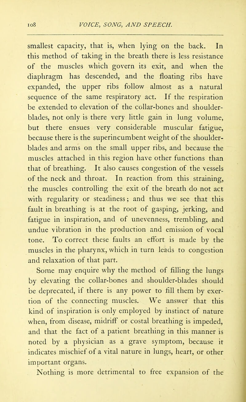 smallest capacity, that is, when lying on the back. In this method of taking in the breath there is less resistance of the muscles which govern its exit, and when the diaphragm has descended, and the floating ribs have expanded, the upper ribs follow almost as a natural sequence of the same respiratory act. If the respiration be extended to elevation of the collar-bones and shoulder- blades, not only is there very little gain in lung volume, but there ensues very considerable muscular fatigue, because there is the superincumbent weight of the shoulder- blades and arms on the small upper ribs, and because the muscles attached in this region have other functions than that of breathing. It also causes congestion of the vessels of the neck and throat. In reaction from this straining, the muscles controlling the exit of the breath do not act with regularity or steadiness; and thus we see that this fault in breathing is at the root of gasping, jerking, and fatigue in inspiration, and of unevenness, trembling, and undue vibration in the production and emission of vocal tone. To correct these faults an effort is made by the muscles in the pharynx, which in turn leads to congestion and relaxation of that part. Some may enquire why the method of filling the lungs by elevating the collar-bones and shoulder-blades should be deprecated, if there is any power to fill them by exer- tion of the connecting muscles. We answer that this kind of inspiration is only employed by instinct of nature when, from disease, midriff or costal breathing is impeded, and that the fact of a patient breathing in this manner is noted by a physician as a grave symptom, because it indicates mischief of a vital nature in lungs, heart, or other important organs. Nothing is more detrimental to free expansion of the