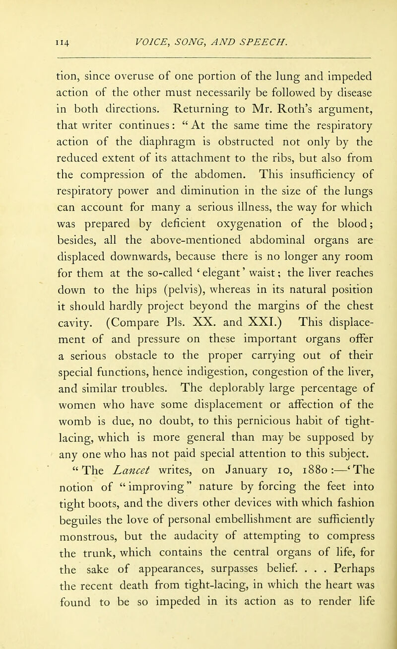 tion, since overuse of one portion of the lung and impeded action of the other must necessarily be followed by disease in both directions. Returning to Mr. Roth's argument, that writer continues:  At the same time the respiratory action of the diaphragm is obstructed not only by the reduced extent of its attachment to the ribs, but also from the compression of the abdomen. This insufficiency of respiratory power and diminution in the size of the lungs can account for many a serious illness, the way for which was prepared by deficient oxygenation of the blood; besides, all the above-mentioned abdominal organs are displaced downwards, because there is no longer any room for them at the so-called ' elegant' waist; the liver reaches down to the hips (pelvis), whereas in its natural position it should hardly project beyond the margins of the chest cavity. (Compare Pis. XX. and XXI.) This displace- ment of and pressure on these important organs offer a serious obstacle to the proper carrying out of their special functions, hence indigestion, congestion of the liver, and similar troubles. The deplorably large percentage of women who have some displacement or affection of the womb is due, no doubt, to this pernicious habit of tight- lacing, which is more general than may be supposed by any one who has not paid special attention to this subject. The Lancet writes, on January lo, 1880:—'The notion of improving nature by forcing the feet into tight boots, and the divers other devices with which fashion beguiles the love of personal embellishment are sufficiently monstrous, but the audacity of attempting to compress the trunk, which contains the central organs of life, for the sake of appearances, surpasses belief. . . . Perhaps the recent death from tight-lacing, in which the heart was found to be so impeded in its action as to render life