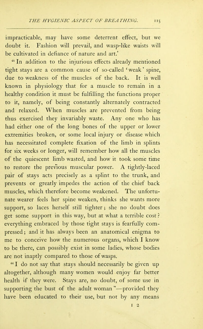 impracticable, may have some deterrent effect, but we doubt it. Fashion will prevail, and wasp-like waists will be cultivated in defiance of nature and art.'  In addition to the injurious effects already mentioned tight stays are a common cause of so-called 'weak' spine, due to weakness of the muscles of the back. It is well known in physiology that for a muscle to remain in a healthy condition it must be fulfilling the functions proper to it, namely, of being constantly alternately contracted and relaxed. When muscles are prevented from being thus exercised they invariably waste. Any one who has had either one of the long bones of the upper or lower extremities broken, or some local injury or disease which has necessitated complete fixation of the limb in splints for six weeks or longer, will remember how all the muscles of the quiescent limb wasted, and how it took some time to restore the previous muscular power. A tightly-laced pair of stays acts precisely as a splint to the trunk, and prevents or greatly impedes the action of the chief back muscles, which therefore become weakened. The unfortu- nate wearer feels her spine weaken, thinks she wants more support, so laces herself still tighter ; she no doubt does get some support in this way, but at what a terrible cost ? everything embraced by those tight stays is fearfully com- pressed ; and it has always been an anatomical enigma to me to conceive how the numerous organs, which I know to be there, can possibly exist in some ladies, whose bodies are not inaptly compared to those of wasps.  I do not say that stays should necessarily be given up altogether, although many women would enjoy far better health if they were. Stays are, no doubt, of some use in supporting the bust of the adult woman —provided they have been educated to their use, but not by any means I a