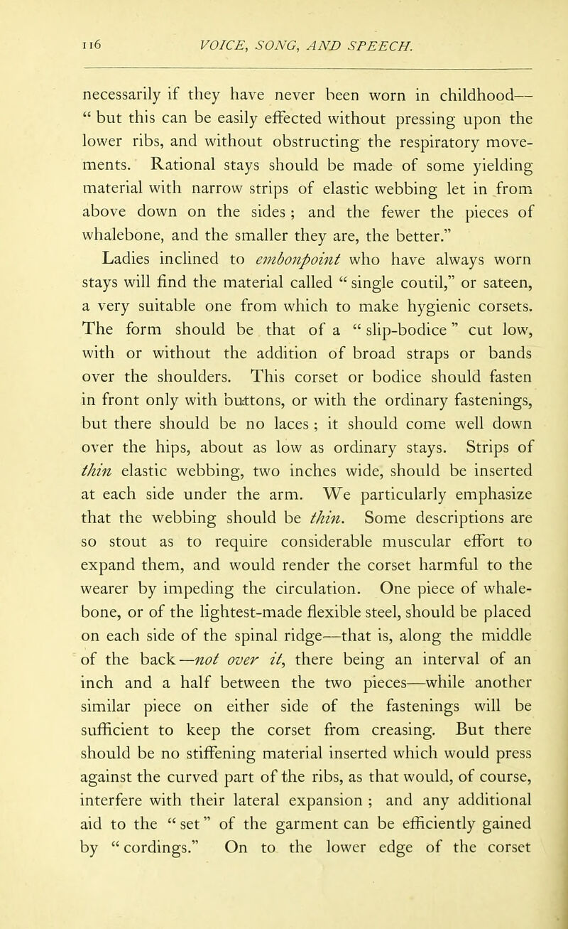 necessarily if they have never been worn in childhood—  but this can be easily effected without pressing upon the lower ribs, and without obstructing the respiratory move- ments. Rational stays should be made of some yielding material with narrow strips of elastic webbing let in from above down on the sides; and the fewer the pieces of whalebone, and the smaller they are, the better. Ladies inclined to embonpoint who have always worn stays will find the material called  single coutil, or sateen, a very suitable one from which to make hygienic corsets. The form should be that of a  slip-bodice cut low, with or without the addition of broad straps or bands over the shoulders. This corset or bodice should fasten in front only with buttons, or with the ordinary fastenings, but there should be no laces ; it should come well down over the hips, about as low as ordinary stays. Strips of thin elastic webbing, two inches wide, should be inserted at each side under the arm. We particularly emphasize that the webbing should be thi^i. Some descriptions are so stout as to require considerable muscular effort to expand them, and would render the corset harmful to the wearer by impeding the circulation. One piece of whale- bone, or of the lightest-made flexible steel, should be placed on each side of the spinal ridge—that is, along the middle of the back—not over it, there being an interval of an inch and a half between the two pieces—while another similar piece on either side of the fastenings will be sufficient to keep the corset from creasing. But there should be no stiffening material inserted which would press against the curved part of the ribs, as that would, of course, interfere with their lateral expansion ; and any additional aid to the  set of the garment can be efficiently gained by  cordings. On to the lower edge of the corset