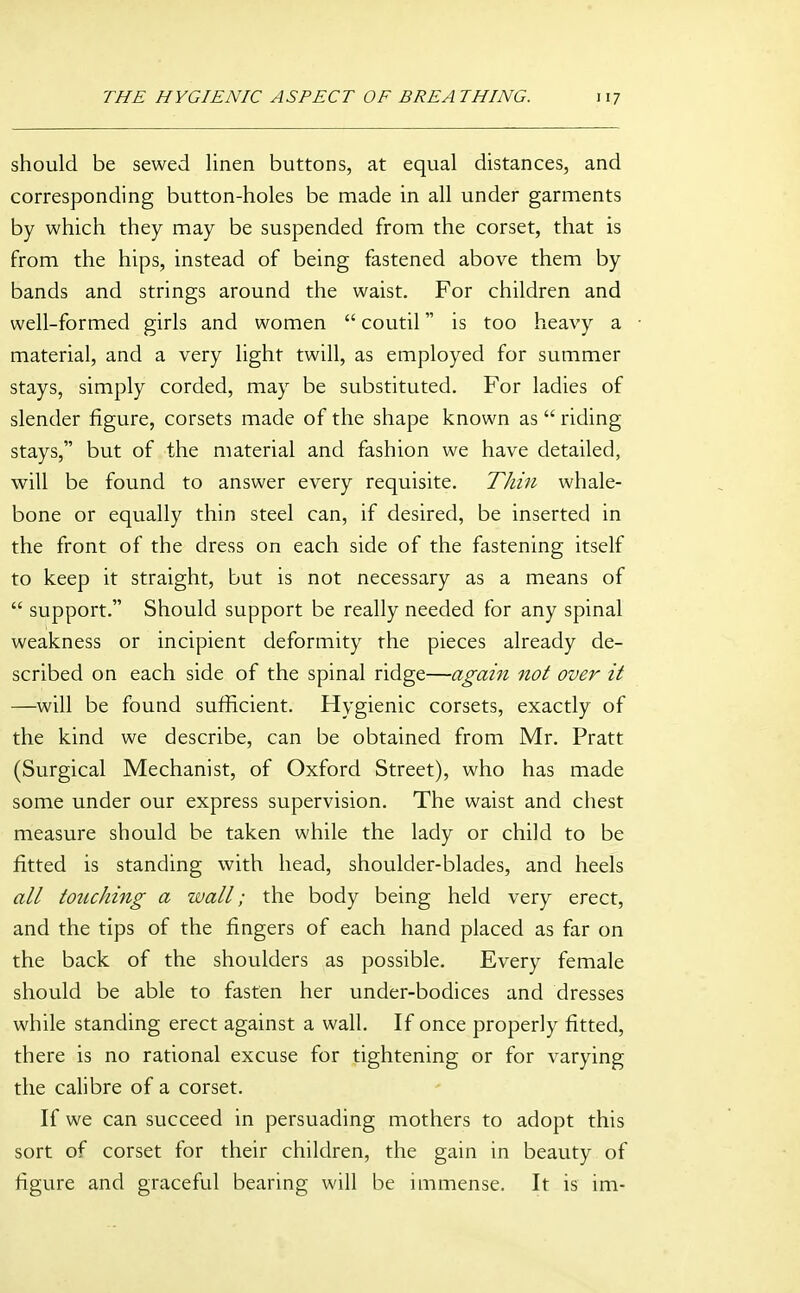 should be sewed linen buttons, at equal distances, and corresponding button-holes be made in all under garments by which they may be suspended from the corset, that is from the hips, instead of being fastened above them by bands and strings around the waist. For children and well-formed girls and women  coutil is too heavy a material, and a very light twill, as employed for summer stays, simply corded, may be substituted. For ladies of slender figure, corsets made of the shape known as  riding- stays, but of the material and fashion we have detailed, will be found to answer every requisite. Thin whale- bone or equally thin steel can, if desired, be inserted in the front of the dress on each side of the fastening itself to keep it straight, but is not necessary as a means of  support. Should support be really needed for any spinal weakness or incipient deformity the pieces already de- scribed on each side of the spinal ridge—again not over it —will be found sufficient. Hygienic corsets, exactly of the kind we describe, can be obtained from Mr. Pratt (Surgical Mechanist, of Oxford Street), who has made some under our express supervision. The waist and chest measure should be taken while the lady or child to be fitted is standing with head, shoulder-blades, and heels all touching a wall; the body being held very erect, and the tips of the fingers of each hand placed as far on the back of the shoulders as possible. Every female should be able to fasten her under-bodices and dresses while standing erect against a wall. If once properly fitted, there is no rational excuse for tightening or for varying the calibre of a corset. If we can succeed in persuading mothers to adopt this sort of corset for their children, the gain in beauty of figure and graceful bearing will be immense. It is im-