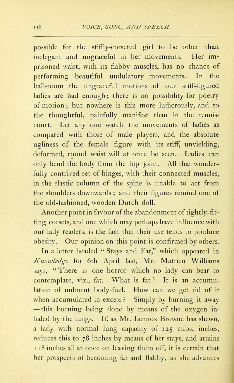 possible for the stiffly-corseted girl to be other than inelegant and ungraceful in her movements. Her im- prisoned waist, with its flabby muscles, has no chance of performing beautiful undulatory movements. In the ball-room the ungraceful motions of our stifl-figured ladies are bad enough; there is no possibility for poetry of motion; but nowhere is this more ludicrously, and to the thoughtful, painfully manifest than in the tennis- court. Let any one watch the movements of ladies as compared with those of male players, and the absolute ugliness of the female figure with its stiff, unyielding, deformed, round waist will at once be seen. Ladies can only bend the body from the hip joint. All that wonder- fully contrived set of hinges, with their connected muscles, in the elastic column of the spine is unable to act from the shoulders downwards; and their figures remind one of the old-fashioned, wooden Dutch doll. Another point in favour of the abandonment of tightly-fit- ting corsets, and one which may perhaps have influence with our lady readers, is the fact that their use tends to produce obesity. Our opinion on this point is confirmed by others. In a letter headed  Stays and Fat, which appeared in Knowledge for 6th April last, Mr. Mattieu Williams says,  There is one horror which no lady can bear to contemplate, viz., fat. What is fat ? It is an accumu- lation of unburnt body-fuel. How can we get rid of it when accumulated in excess ? Simply by burning it away —this burning being done by means of the oxygen in- haled by the lungs. If, as Mr. Lennox Browne has shewn, a lady with normal lung capacity of 125 cubic inches, reduces this to 78 inches by means of her stays, and attains 118 inches all at once on leaving them off, it is certain that her prospects of becoming fat and flabby, as she advances