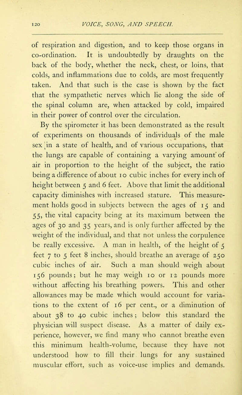 of respiration and digestion, and to keep those organs in co-ordination. It is undoubtedly by draughts on the back of the body, whether the neck, chest, or loins, that colds, and inflammations due to colds, are most frequently taken. And that such is the case is shown by the fact that the sympathetic nerves which lie along the side of the spinal column are, when attacked by cold, impaired in their power of control over the circulation. By the spirometer it has been demonstrated as the result of experiments on thousands of individuals of the male sex ^in a state of health, and of various occupations, that the lungs are capable of containing a varying amount'of air in proportion to the height of the subject, the ratio being a difference of about lo cubic inches for every inch of height between 5 and 6 feet. Above that limit the additional capacity diminishes with increased stature. This measure- ment holds good in subjects between the ages of 15 and 55, the vital capacity being at its maximum between the ages of 30 and 35 years, and is only further affected by the weight of the individual, and that not unless the corpulence be really excessive. A man in health, of the height of 5 feet 7 to 5 feet 8 inches, should breathe an average of 250 cubic inches of air. Such a man should weigh about 156 pounds; but he may weigh 10 or 12 pounds more without affecting his breathing powers. This and other allowances may be made which would account for varia- tions to the extent of 16 per cent., or a diminution of about 38 to 40 cubic inches; below this standard the physician will suspect disease. As a matter of daily ex- perience, however, we find many who cannot breathe even this minimum health-volume, because they have not understood how to fill their lungs for any sustained muscular effort, such as voice-use implies and demands.