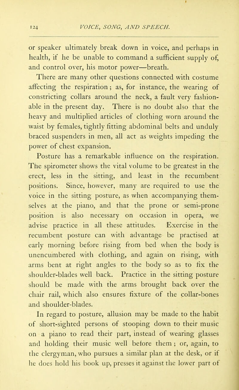 124 VOICE, SONG, AND SPEECH. or speaker ultimately break down in voice, and perhaps in health, if he be unable to command a sufficient supply of, and control over, his motor power—breath. There are many other questions connected with costume affecting the respiration ; as, for instance, the wearing of constricting collars around the neck, a fault very fashion- able in the present day. There is no doubt also that the heavy and multiplied articles of clothing worn around the waist by females, tightly fitting abdominal belts and unduly braced suspenders in men, all act as weights impeding the power of chest expansion. Posture has a remarkable influence on the respiration. The spirometer shows the vital volume to be greatest in the erect, less in the sitting, and least in the recumbent positions. Since, however, many are required to use the voice in the sitting posture, as when accompanying them- selves at the piano, and that the prone or semi-prone position is also necessary on occasion in opera, we advise practice in all these attitudes. Exercise in the recumbent posture can with advantage be practised at early morning before rising from bed when the body is unencumbered with clothing, and again on rising, with arms bent at right angles to the body so as to fix the shoulder-blades well back. Practice in the sitting posture should be made with the arms brought back over the chair rail, which also ensures fixture of the collar-bones and shoulder-blades. In regard to posture, allusion may be made to the habit of short-sighted persons of stooping down to their music on a piano to read their part, instead of wearing glasses and holding their music well before them ; or, again, to the clergyman, who pursues a similar plan at the desk, or if he does hold his book up, presses it against the lower part of