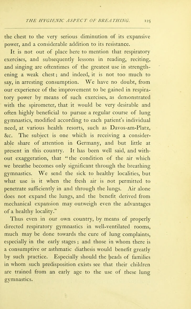 the chest to the very serious diminution of its expansive power, and a considerable addition to its resistance. It is not out of place here to mention that respiratory exercises, and subsequently lessons in reading, reciting, and singing are oftentimes of the greatest use in strength- ening a weak chest; and indeed, it is not too much to say, in arresting consumption. We have no doubt, from our experience of the improvement to be gained in respira- tory power by means of such exercises, as demonstrated with the spirometer, that it would be very desirable and often highly beneficial to pursue a regular course of lung gymnastics, modified according to each patient's individual need, at various health resorts, such as Davos-am-Platz, &c. The subject is one which is receiving a consider- able share of attention in Germany, and but little at present in this country. It has been well said, and with- out exaggeration, that  the condition of the air which we breathe becomes only significant through the breathing gymnastics. We send the sick to healthy localities, but what use is it when the fresh air is not permitted to penetrate sufficiently in and through the lungs. Air alone does not expand the lungs, and the benefit derived from mechanical expansion may outweigh even the advantages of a healthy locality. Thus even in our own country, by means of properly directed respiratory gymnastics in well-ventilated rooms, much may be done towards the cure of lung complaints, especially in the early stages; and those in whom there is a consumptive or asthmatic diathesis would benefit greatly by such practice. Especially should the heads of families in whom such predisposition exists see that their children are trained from an early age to the use of these lung gymnastics.