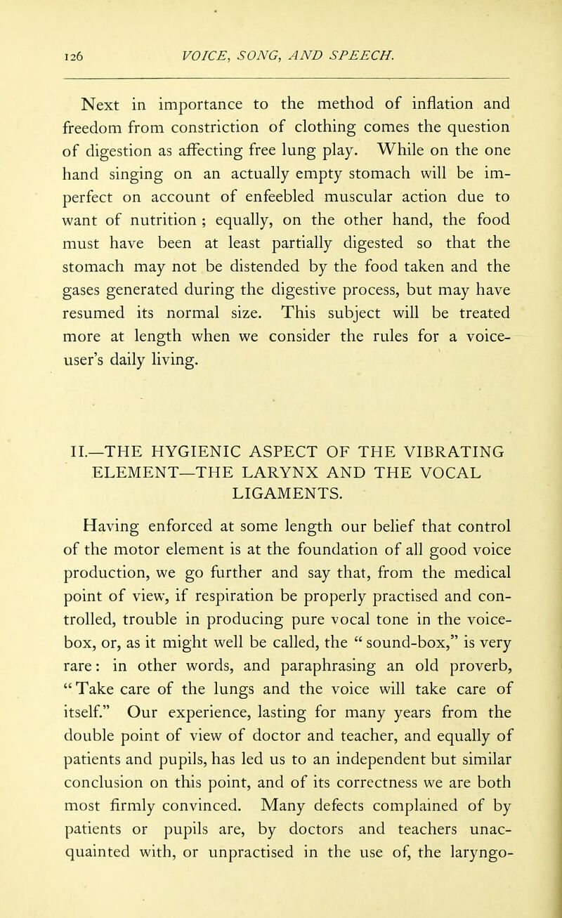 Next in importance to the method of inflation and freedom from constriction of clothing comes the question of digestion as affecting free lung play. While on the one hand singing on an actually empty stomach will be im- perfect on account of enfeebled muscular action due to want of nutrition ; equally, on the other hand, the food must have been at least partially digested so that the stomach may not be distended by the food taken and the gases generated during the digestive process, but may have resumed its normal size. This subject will be treated more at length when we consider the rules for a voice- user's daily living. II.—THE HYGIENIC ASPECT OF THE VIBRATING ELEMENT—THE LARYNX AND THE VOCAL LIGAMENTS. Having enforced at some length our belief that control of the motor element is at the foundation of all good voice production, we go further and say that, from the medical point of view, if respiration be properly practised and con- trolled, trouble in producing pure vocal tone in the voice- box, or, as it might well be called, the  sound-box, is very rare: in other words, and paraphrasing an old proverb, Take care of the lungs and the voice will take care of itself. Our experience, lasting for many years from the double point of view of doctor and teacher, and equally of patients and pupils, has led us to an independent but similar conclusion on this point, and of its correctness we are both most firmly convinced. Many defects complained of by patients or pupils are, by doctors and teachers unac- quainted with, or unpractised in the use of, the laryngo-